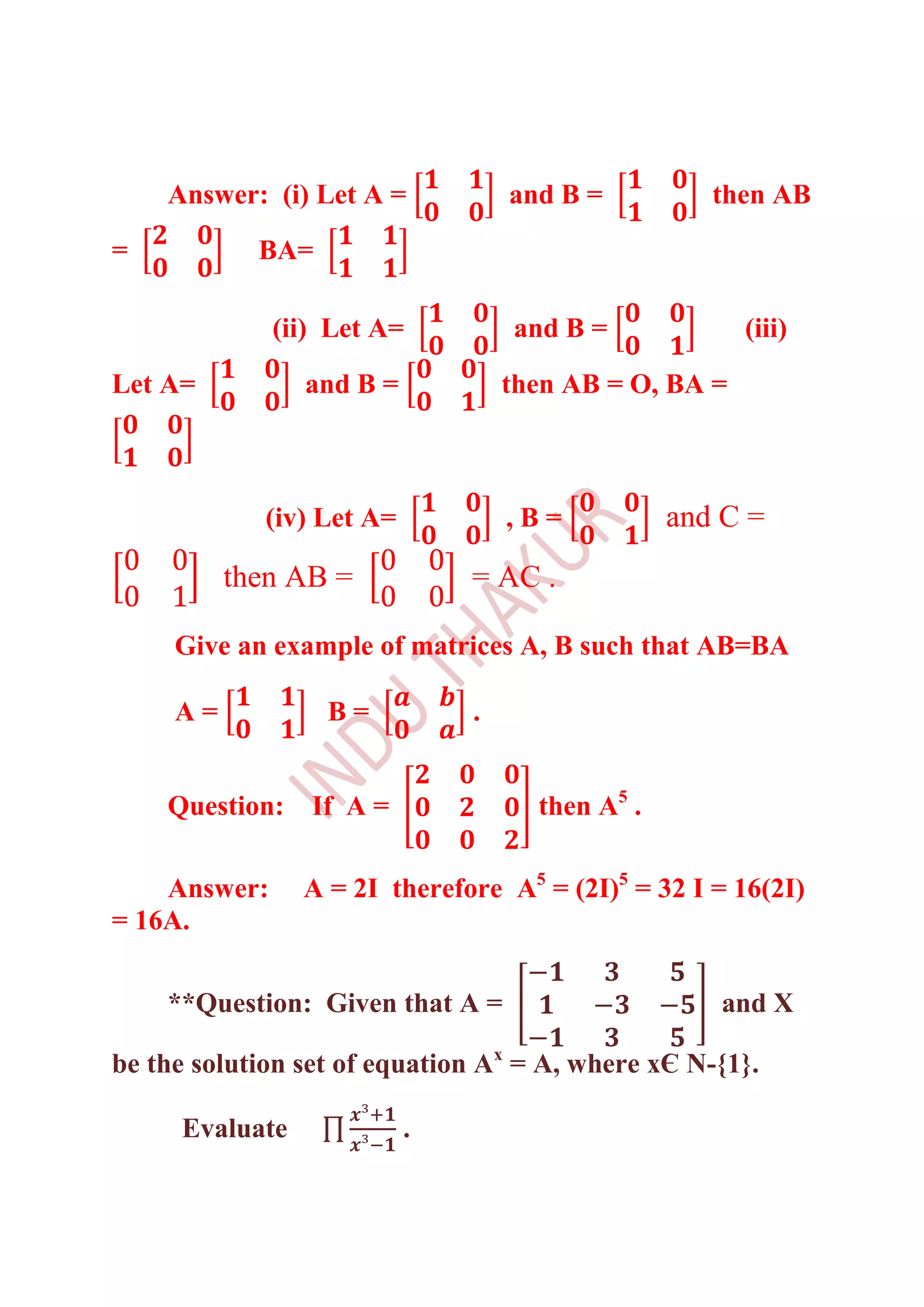 Answer: (i) Let A =            and B =          then AB
=           BA=

              (ii) Let A=          and B =             (iii)

Let A=          and B =            then AB = O, BA =



             (iv) Let A=           ,B=           and C =
          then AB =            = AC .

     Give an example of matrices A, B such that AB=BA

     A=           B=           .


    Question:    If A =              then A5 .

    Answer:     A = 2I therefore A5 = (2I)5 = 32 I = 16(2I)
= 16A.

    **Question: Given that A =                      and X

be the solution set of equation Ax = A, where xЄ N-{1}.

     Evaluate              .
 