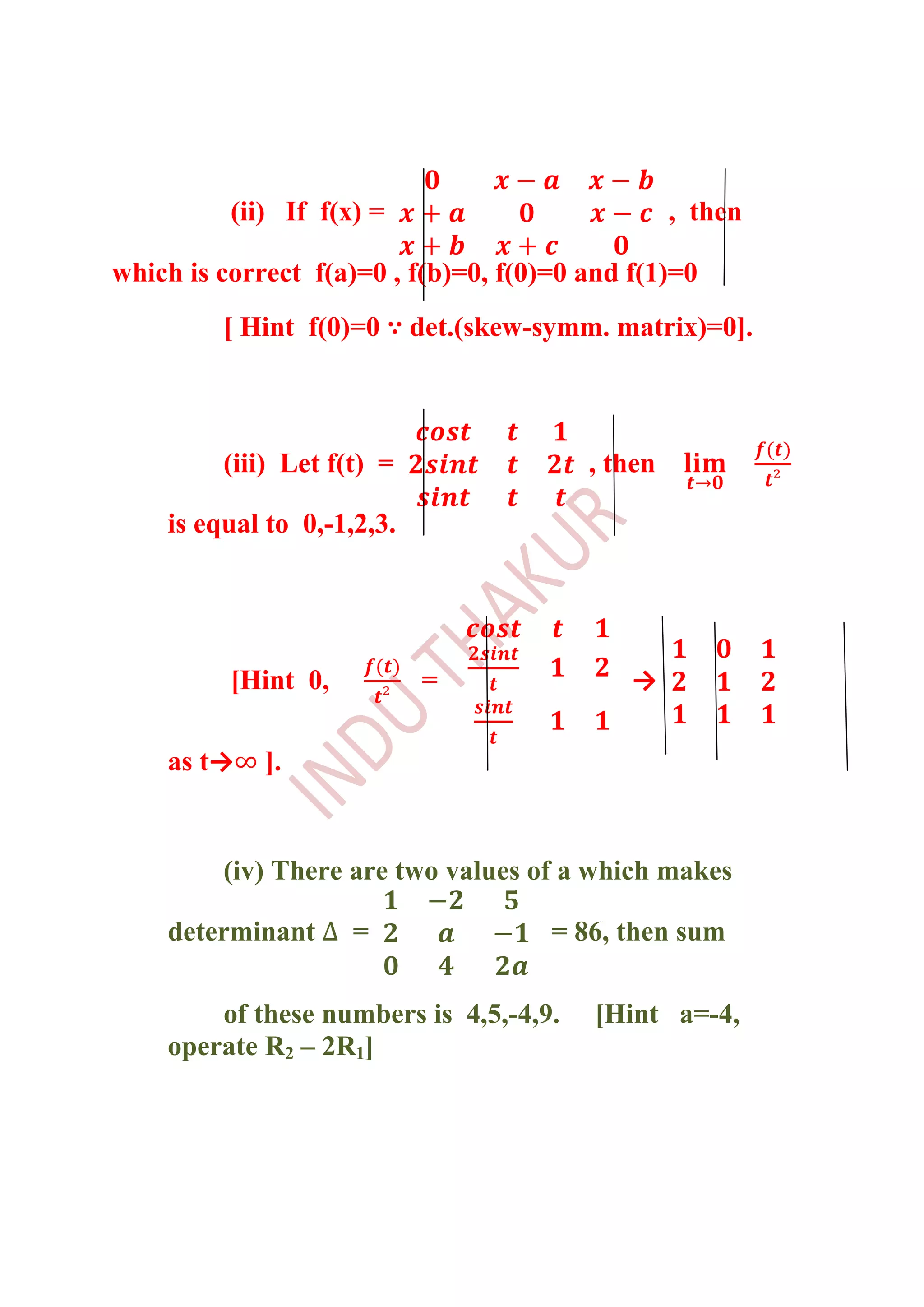(ii) If f(x) =                          , then

which is correct f(a)=0 , f(b)=0, f(0)=0 and f(1)=0
         [ Hint f(0)=0 ∵ det.(skew-symm. matrix)=0].



         (iii) Let f(t) =                , then

    is equal to 0,-1,2,3.




          [Hint 0,          =                →

    as t→    ].


         (iv) There are two values of a which makes

    determinant      =                = 86, then sum

        of these numbers is 4,5,-4,9.     [Hint a=-4,
    operate R2 – 2R1]
 