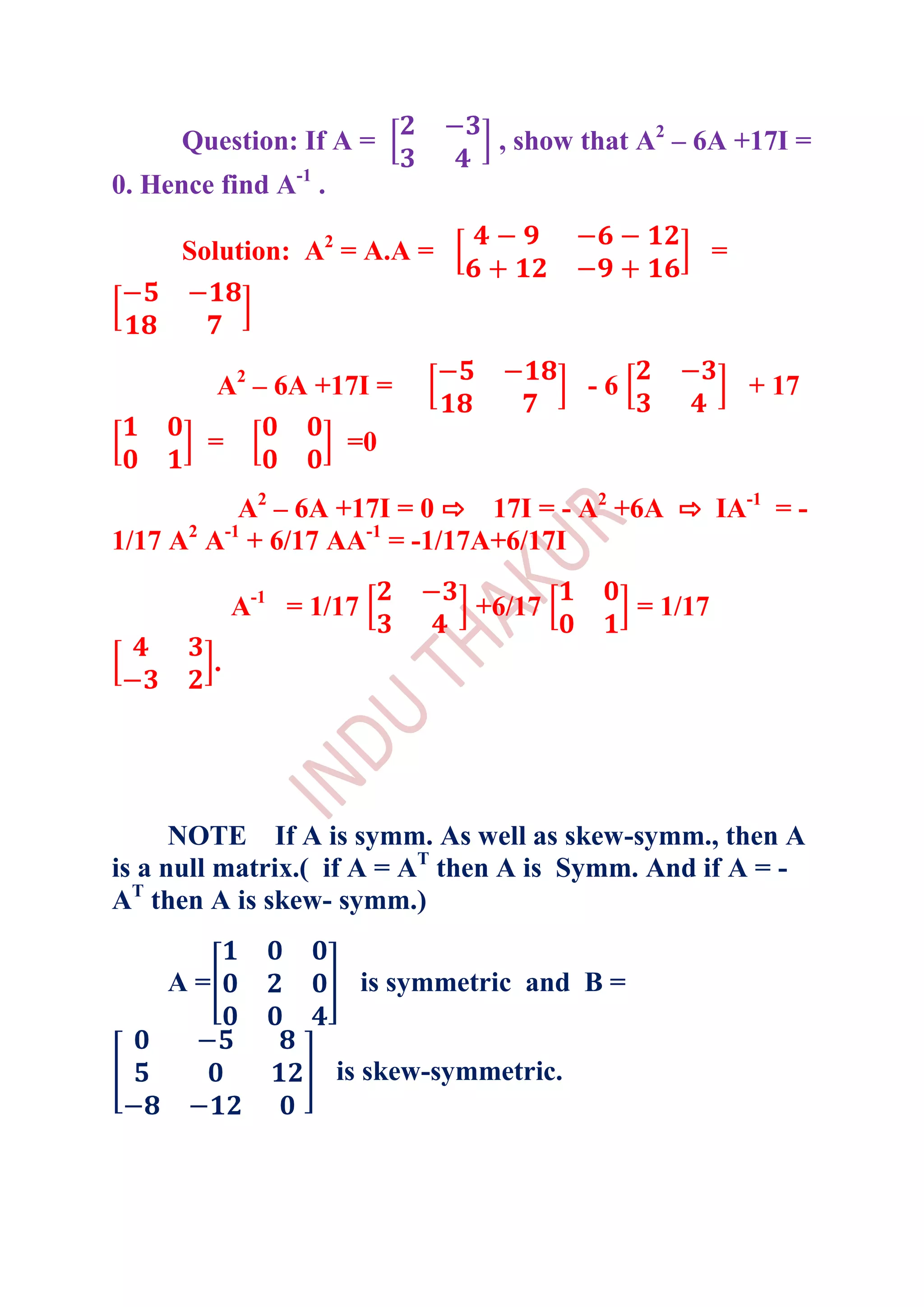 Question: If A =              , show that A2 – 6A +17I =
0. Hence find A-1 .

      Solution: A2 = A.A =                                =



         A2 – 6A +17I =                    -6                 + 17

        =             =0

           A2 – 6A +17I = 0 ⇨ 17I = - A2 +6A ⇨ IA-1 = -
1/17 A2 A-1 + 6/17 AA-1 = -1/17A+6/17I

             A-1 = 1/17           +6/17          = 1/17
         .




      NOTE If A is symm. As well as skew-symm., then A
is a null matrix.( if A = AT then A is Symm. And if A = -
AT then A is skew- symm.)

    A=                    is symmetric and B =


                      is skew-symmetric.
 