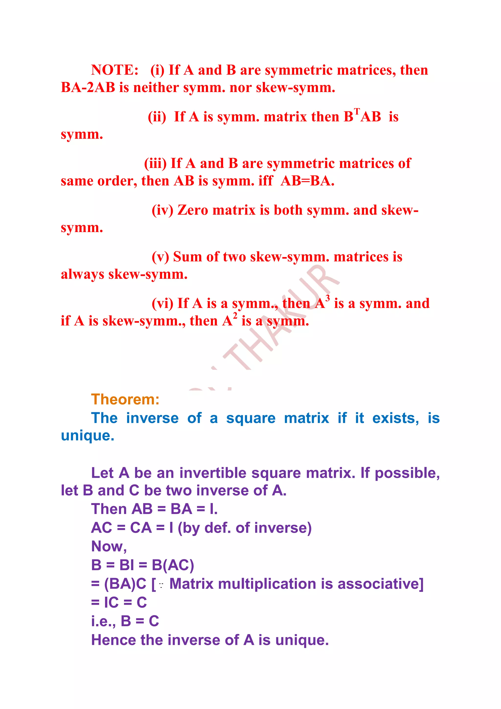 NOTE: (i) If A and B are symmetric matrices, then
BA-2AB is neither symm. nor skew-symm.
             (ii) If A is symm. matrix then BTAB is
symm.
             (iii) If A and B are symmetric matrices of
same order, then AB is symm. iff AB=BA.
              (iv) Zero matrix is both symm. and skew-
symm.
             (v) Sum of two skew-symm. matrices is
always skew-symm.
               (vi) If A is a symm., then A3 is a symm. and
if A is skew-symm., then A2 is a symm.




    Theorem:
    The inverse of a square matrix if it exists, is
unique.

     Let A be an invertible square matrix. If possible,
let B and C be two inverse of A.
     Then AB = BA = I.
     AC = CA = I (by def. of inverse)
     Now,
     B = BI = B(AC)
     = (BA)C [ Matrix multiplication is associative]
     = IC = C
     i.e., B = C
     Hence the inverse of A is unique.
 