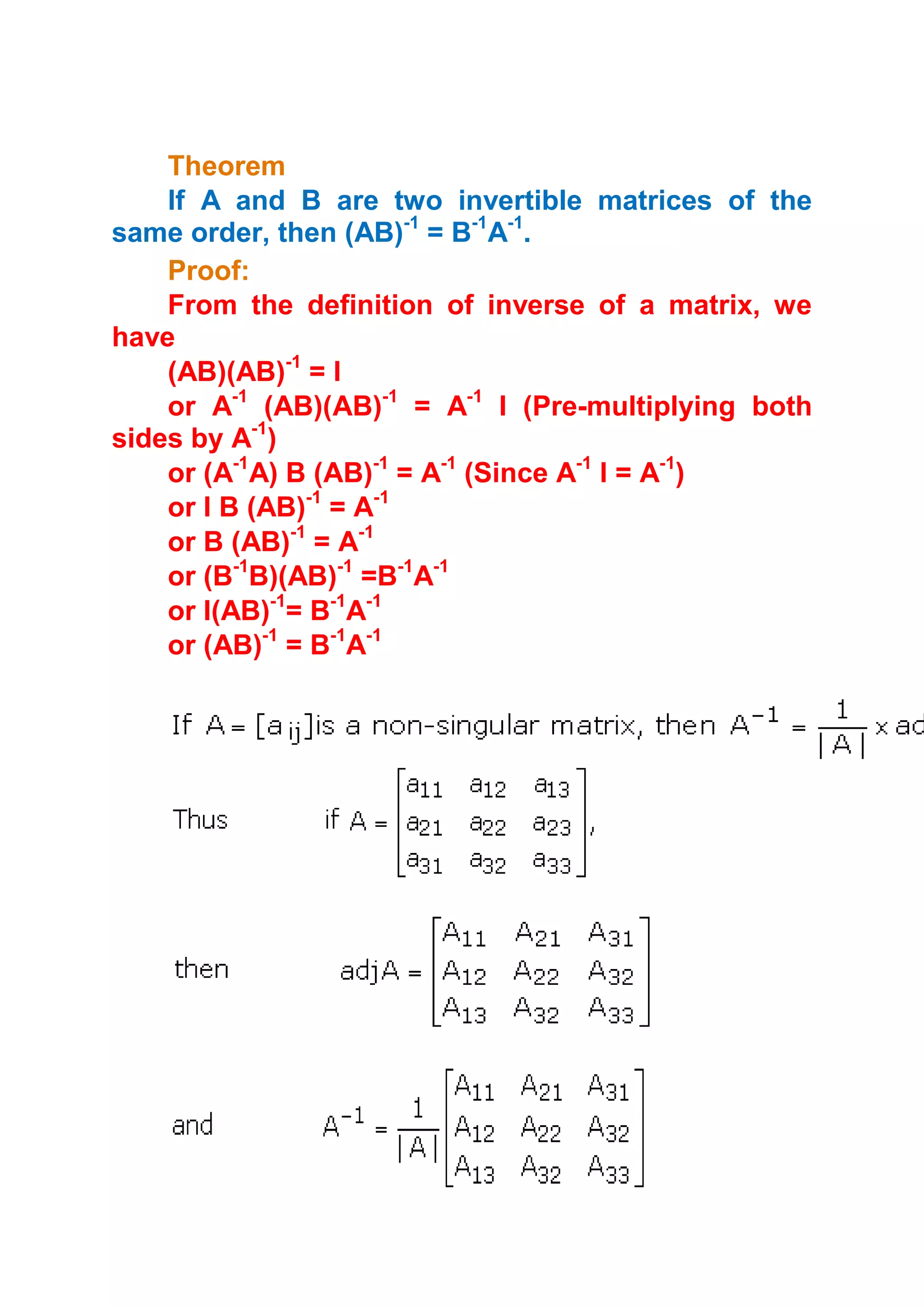 Theorem
    If A and B are two invertible matrices of the
same order, then (AB)-1 = B-1A-1.
    Proof:
    From the definition of inverse of a matrix, we
have
    (AB)(AB)-1 = I
    or A-1 (AB)(AB)-1 = A-1 I (Pre-multiplying both
sides by A-1)
    or (A-1A) B (AB)-1 = A-1 (Since A-1 I = A-1)
    or I B (AB)-1 = A-1
    or B (AB)-1 = A-1
    or (B-1B)(AB)-1 =B-1A-1
    or I(AB)-1= B-1A-1
    or (AB)-1 = B-1A-1
 