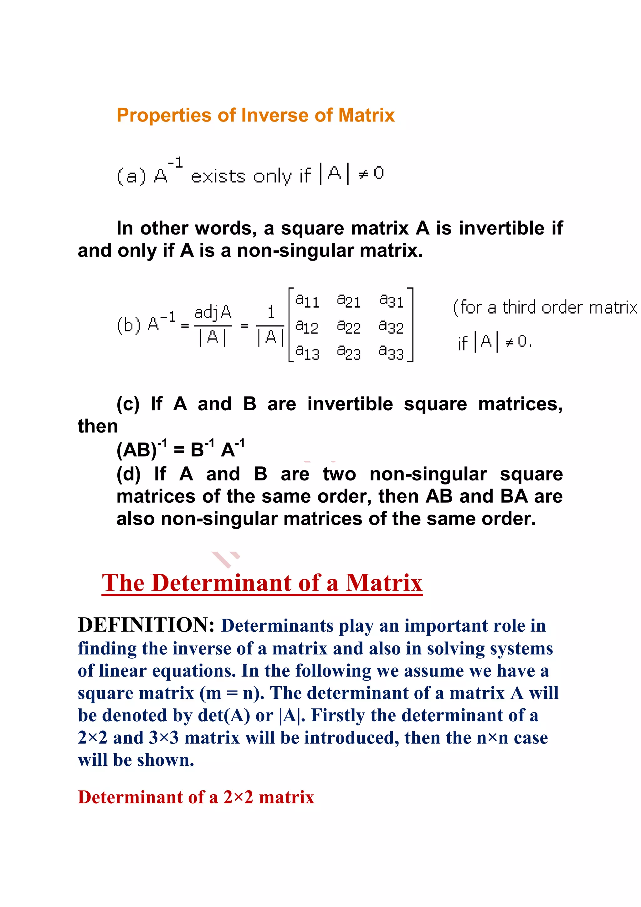 Properties of Inverse of Matrix




    In other words, a square matrix A is invertible if
and only if A is a non-singular matrix.




    (c) If A and B are invertible square matrices,
then
    (AB)-1 = B-1 A-1
    (d) If A and B are two non-singular square
    matrices of the same order, then AB and BA are
    also non-singular matrices of the same order.


  The Determinant of a Matrix
DEFINITION: Determinants play an important role in
finding the inverse of a matrix and also in solving systems
of linear equations. In the following we assume we have a
square matrix (m = n). The determinant of a matrix A will
be denoted by det(A) or |A|. Firstly the determinant of a
2×2 and 3×3 matrix will be introduced, then the n×n case
will be shown.
Determinant of a 2×2 matrix
 