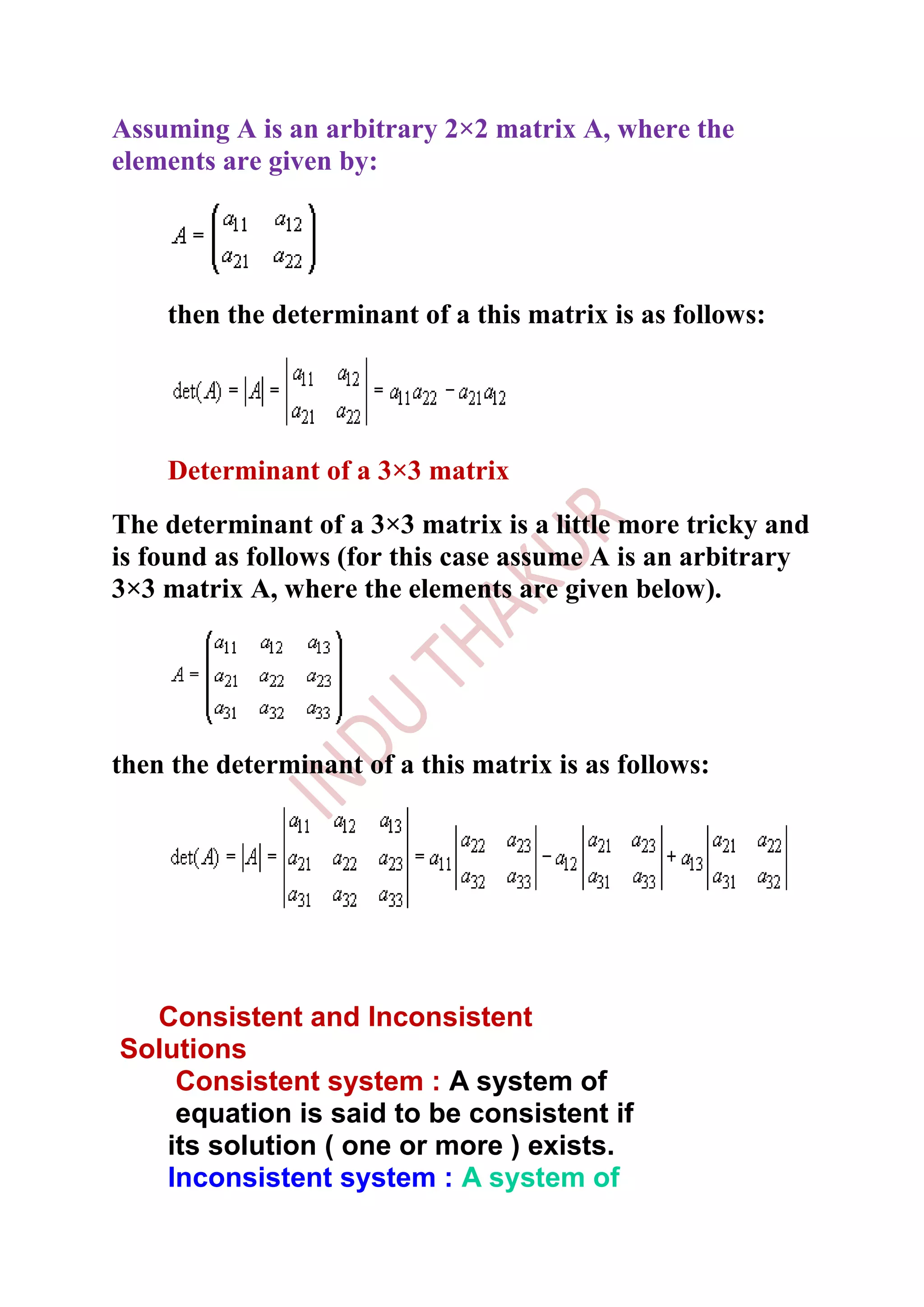 Assuming A is an arbitrary 2×2 matrix A, where the
elements are given by:




    then the determinant of a this matrix is as follows:




    Determinant of a 3×3 matrix
The determinant of a 3×3 matrix is a little more tricky and
is found as follows (for this case assume A is an arbitrary
3×3 matrix A, where the elements are given below).




then the determinant of a this matrix is as follows:




  Consistent and Inconsistent
Solutions
    Consistent system : A system of
    equation is said to be consistent if
   its solution ( one or more ) exists.
   Inconsistent system : A system of
 