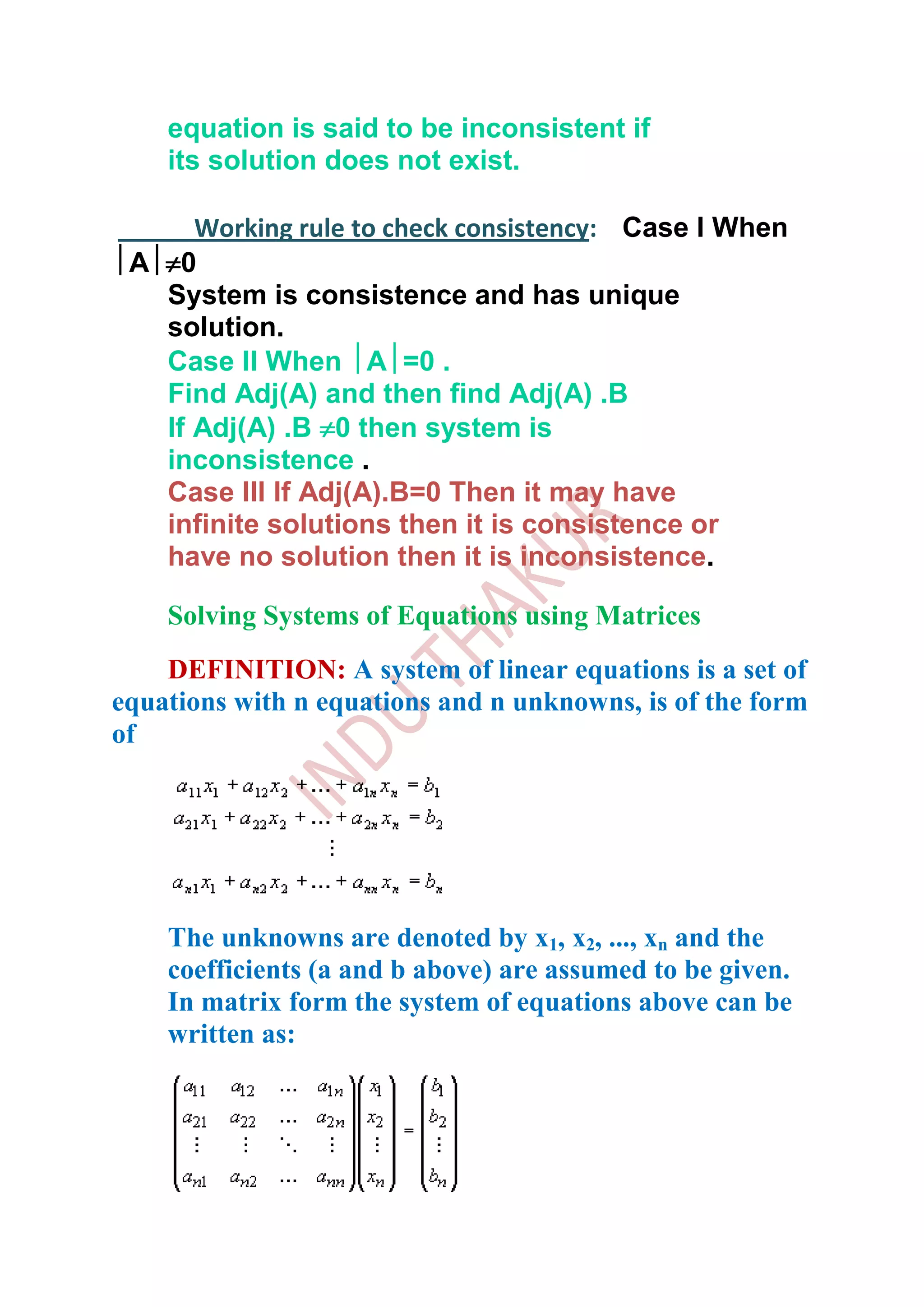 equation is said to be inconsistent if
    its solution does not exist.

      Working rule to check consistency: Case I When
 A 0
   System is consistence and has unique
   solution.
   Case II When A =0 .
   Find Adj(A) and then find Adj(A) .B
   If Adj(A) .B 0 then system is
   inconsistence .
   Case III If Adj(A).B=0 Then it may have
   infinite solutions then it is consistence or
   have no solution then it is inconsistence.

    Solving Systems of Equations using Matrices
    DEFINITION: A system of linear equations is a set of
equations with n equations and n unknowns, is of the form
of




    The unknowns are denoted by x1, x2, ..., xn and the
    coefficients (a and b above) are assumed to be given.
    In matrix form the system of equations above can be
    written as:
 