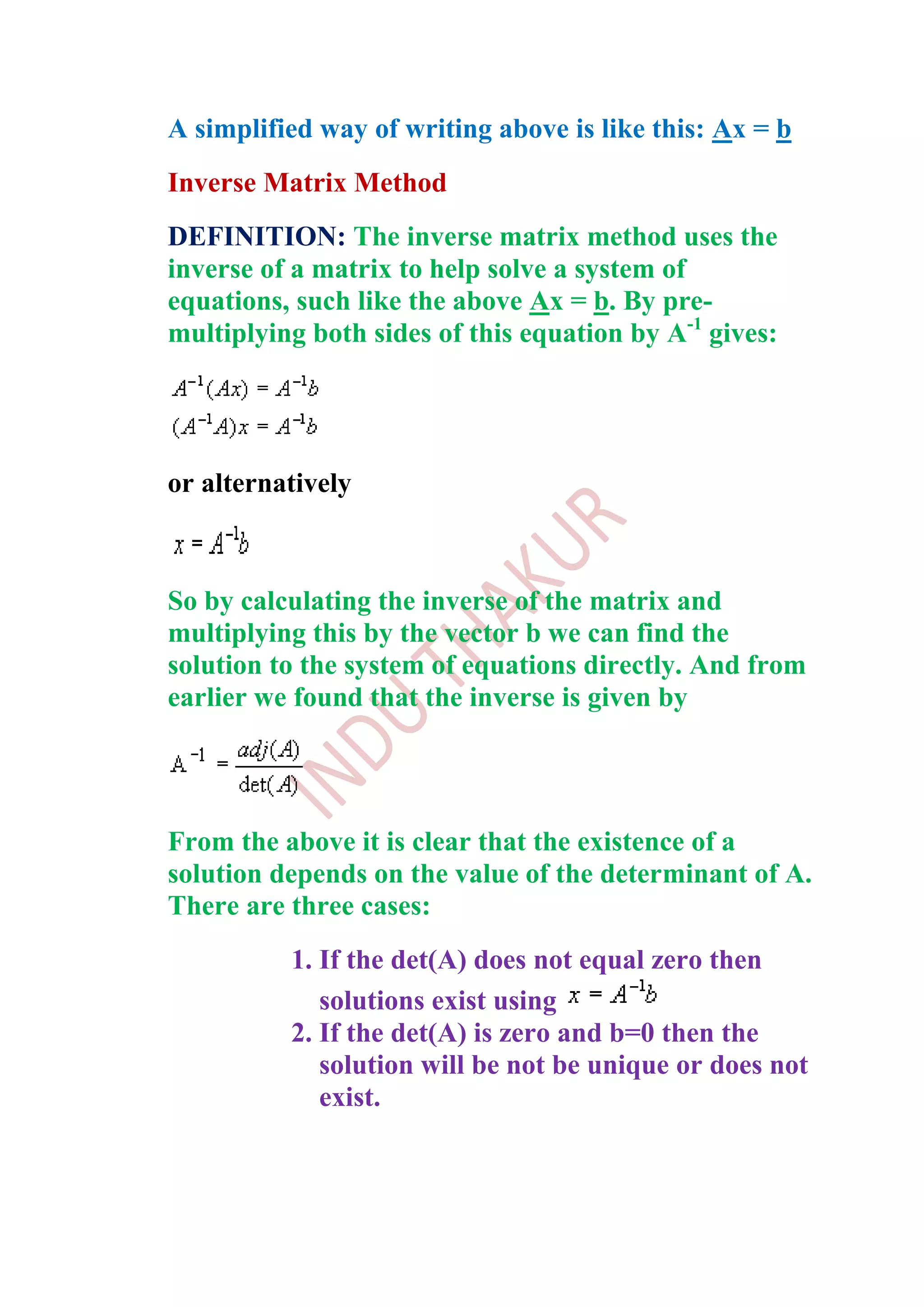 A simplified way of writing above is like this: Ax = b
Inverse Matrix Method
DEFINITION: The inverse matrix method uses the
inverse of a matrix to help solve a system of
equations, such like the above Ax = b. By pre-
multiplying both sides of this equation by A-1 gives:




or alternatively



So by calculating the inverse of the matrix and
multiplying this by the vector b we can find the
solution to the system of equations directly. And from
earlier we found that the inverse is given by




From the above it is clear that the existence of a
solution depends on the value of the determinant of A.
There are three cases:
          1. If the det(A) does not equal zero then
             solutions exist using
          2. If the det(A) is zero and b=0 then the
             solution will be not be unique or does not
             exist.
 