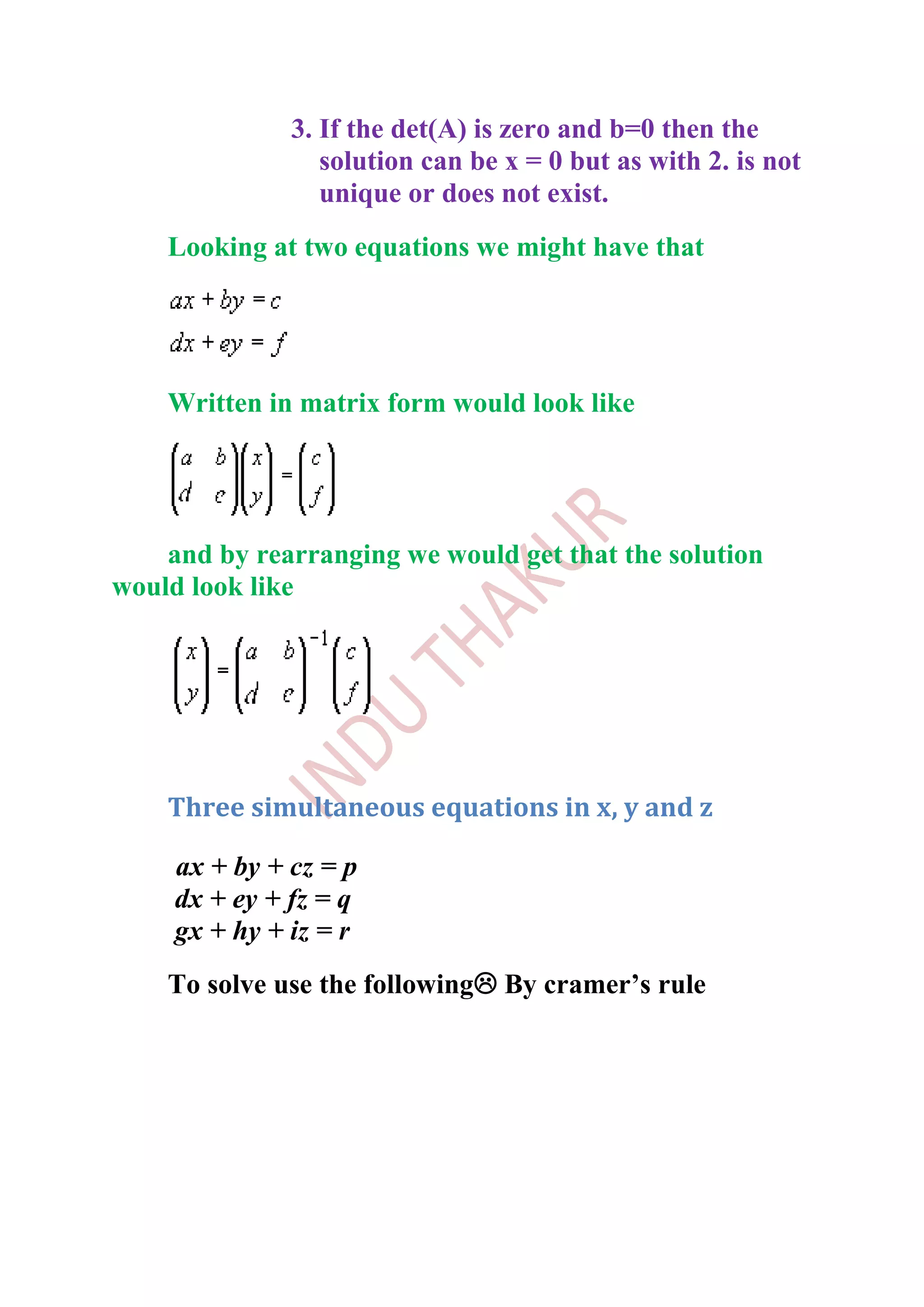 3. If the det(A) is zero and b=0 then the
                  solution can be x = 0 but as with 2. is not
                  unique or does not exist.
    Looking at two equations we might have that




    Written in matrix form would look like




    and by rearranging we would get that the solution
would look like




    Three simultaneous equations in x, y and z

     ax + by + cz = p
     dx + ey + fz = q
     gx + hy + iz = r
    To solve use the following By cramer’s rule
 