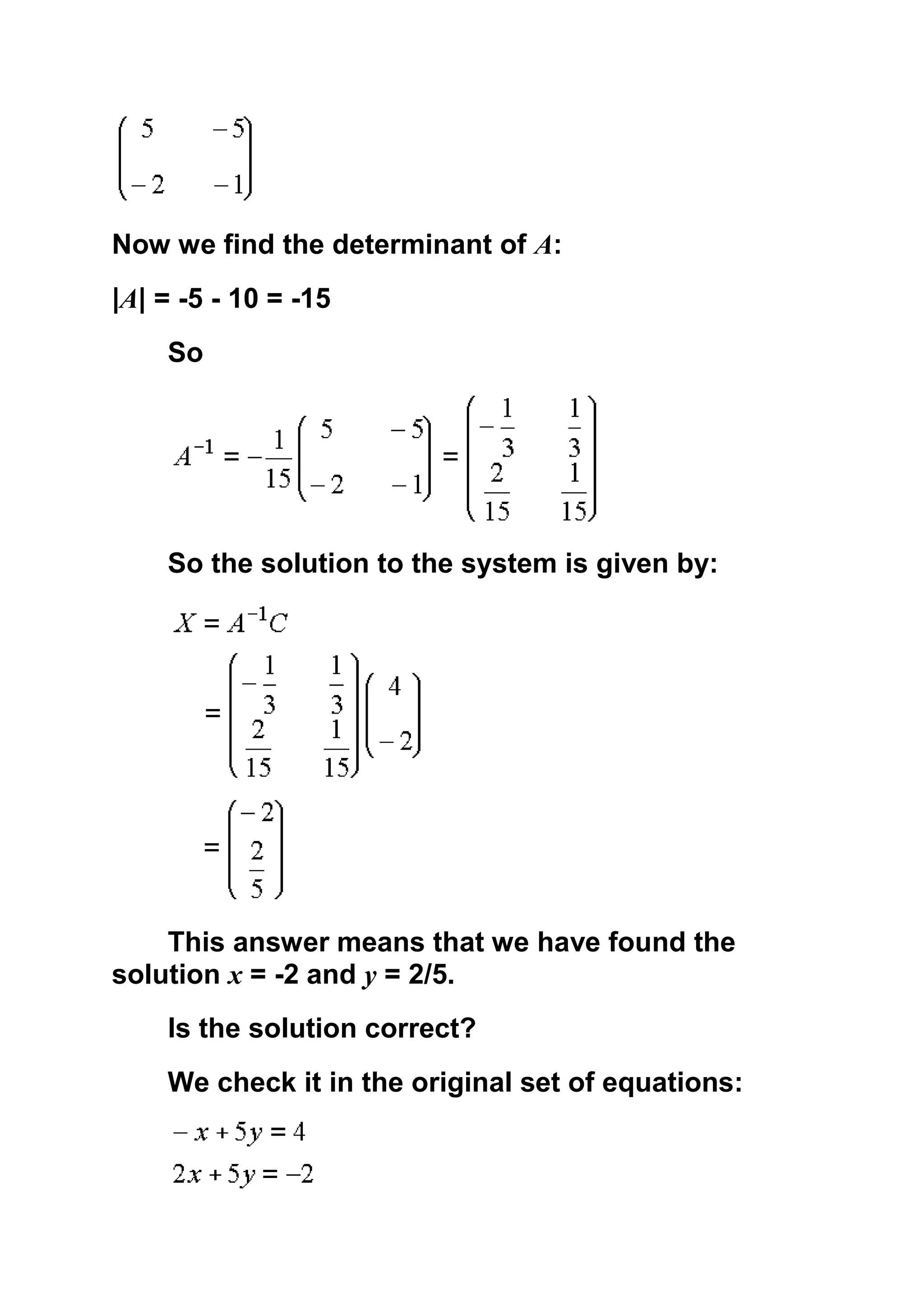 Now we find the determinant of A:
|A| = -5 - 10 = -15
    So




    So the solution to the system is given by:




    This answer means that we have found the
solution x = -2 and y = 2/5.
    Is the solution correct?
    We check it in the original set of equations:
 