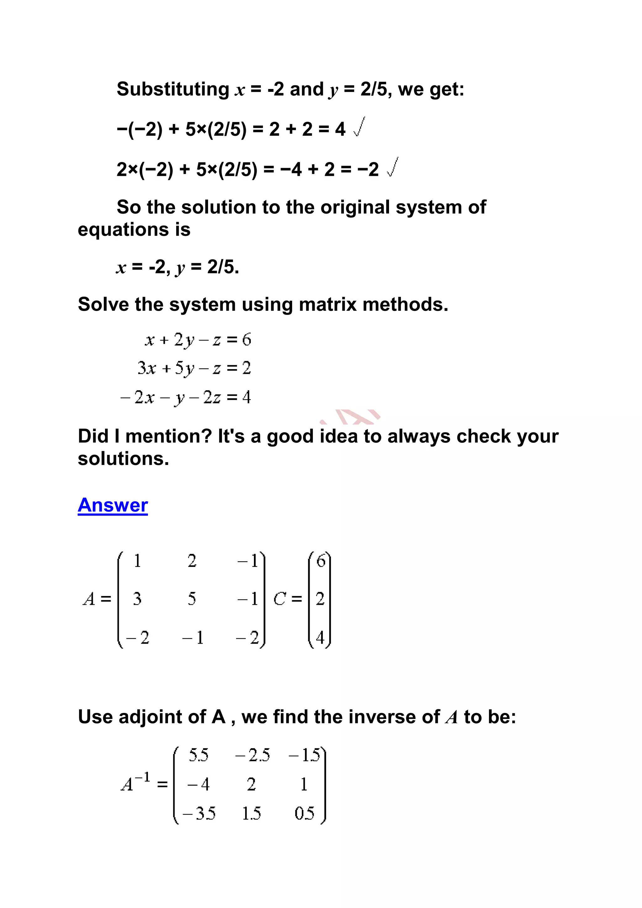 Substituting x = -2 and y = 2/5, we get:

    −(−2) + 5×(2/5) = 2 + 2 = 4

    2×(−2) + 5×(2/5) = −4 + 2 = −2
   So the solution to the original system of
equations is
    x = -2, y = 2/5.
Solve the system using matrix methods.




Did I mention? It's a good idea to always check your
solutions.

Answer




Use adjoint of A , we find the inverse of A to be:
 