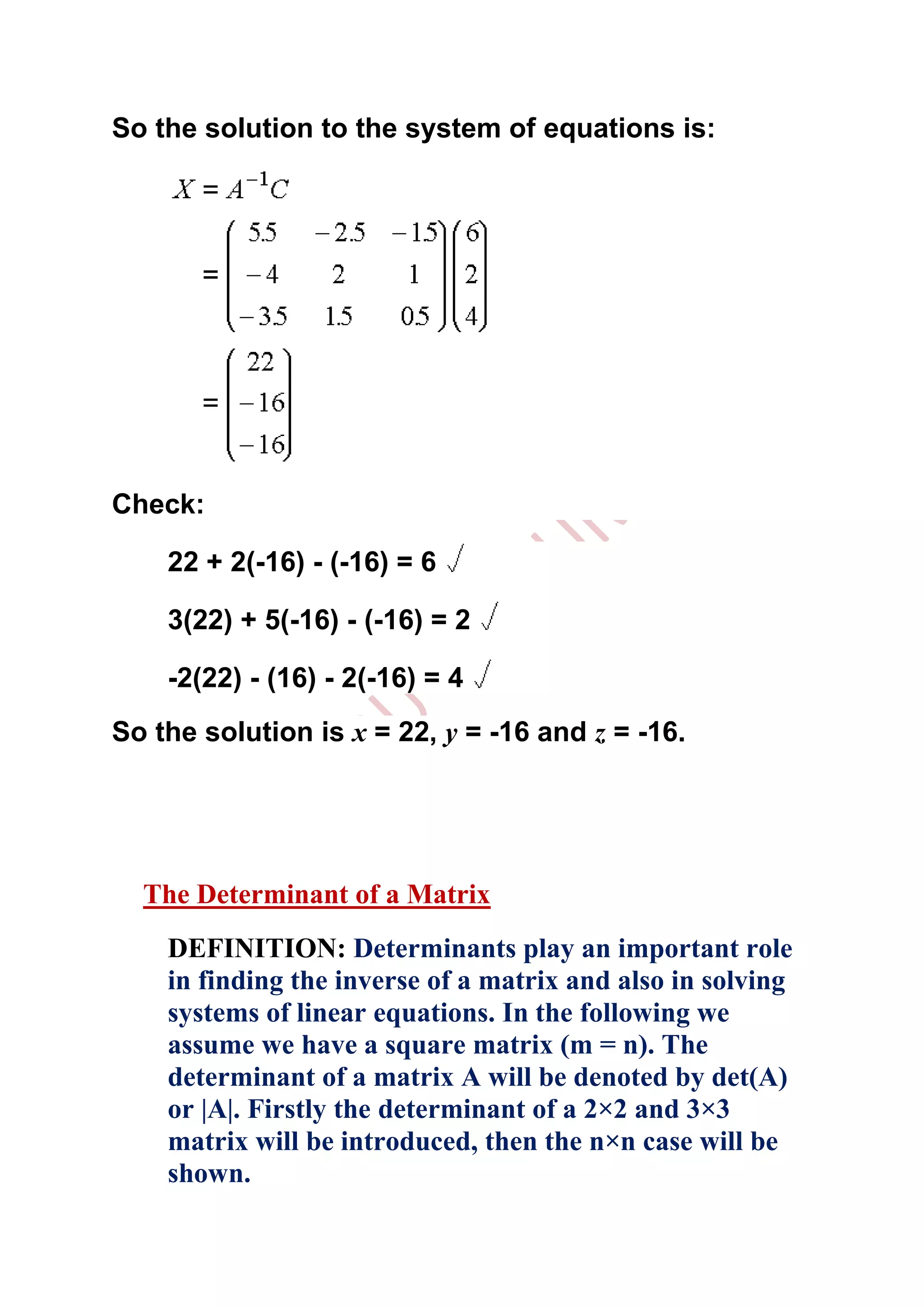 So the solution to the system of equations is:




Check:

    22 + 2(-16) - (-16) = 6

    3(22) + 5(-16) - (-16) = 2

    -2(22) - (16) - 2(-16) = 4
So the solution is x = 22, y = -16 and z = -16.




  The Determinant of a Matrix
    DEFINITION: Determinants play an important role
    in finding the inverse of a matrix and also in solving
    systems of linear equations. In the following we
    assume we have a square matrix (m = n). The
    determinant of a matrix A will be denoted by det(A)
    or |A|. Firstly the determinant of a 2×2 and 3×3
    matrix will be introduced, then the n×n case will be
    shown.
 