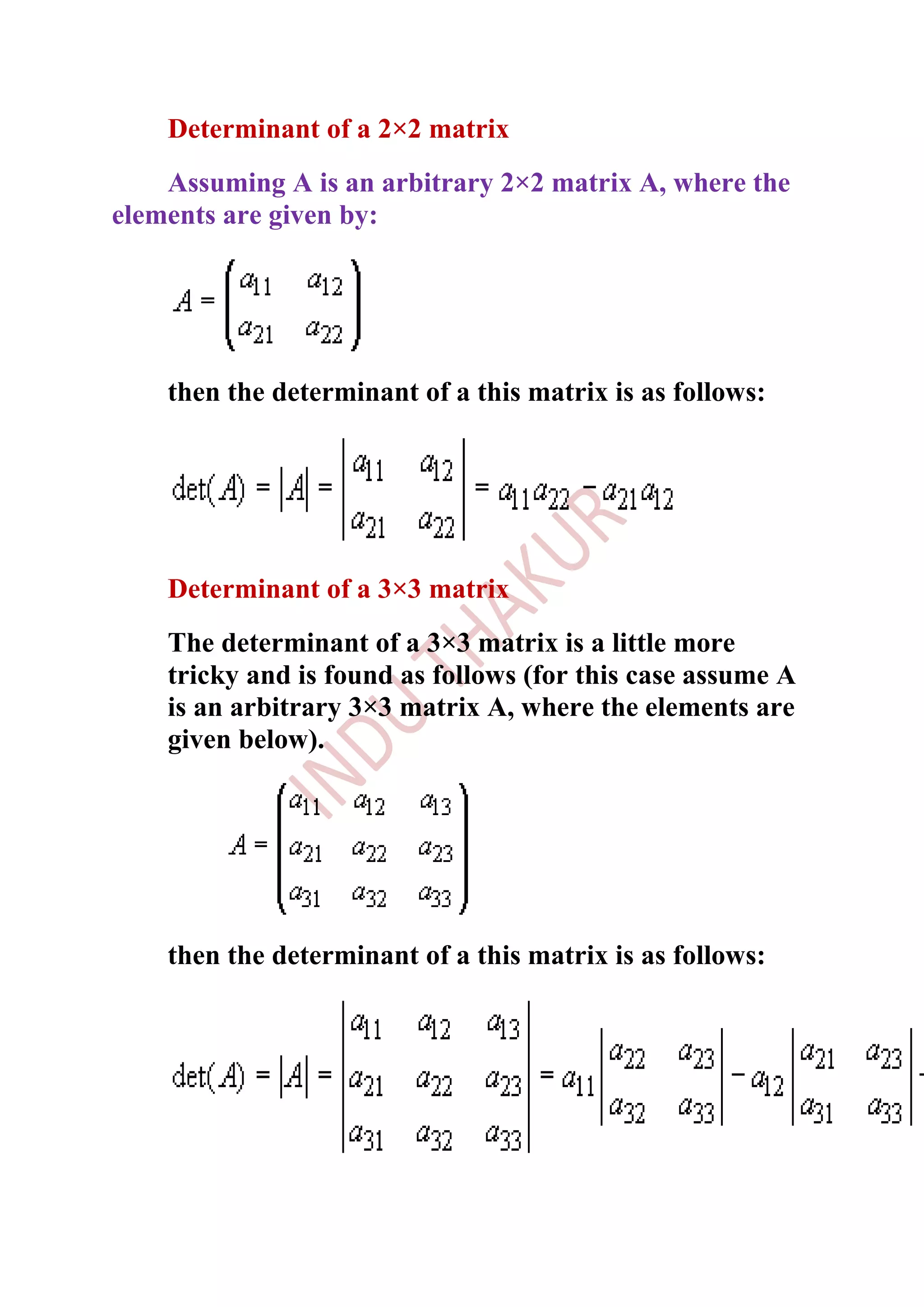 Determinant of a 2×2 matrix
    Assuming A is an arbitrary 2×2 matrix A, where the
elements are given by:




    then the determinant of a this matrix is as follows:




    Determinant of a 3×3 matrix
    The determinant of a 3×3 matrix is a little more
    tricky and is found as follows (for this case assume A
    is an arbitrary 3×3 matrix A, where the elements are
    given below).




    then the determinant of a this matrix is as follows:
 