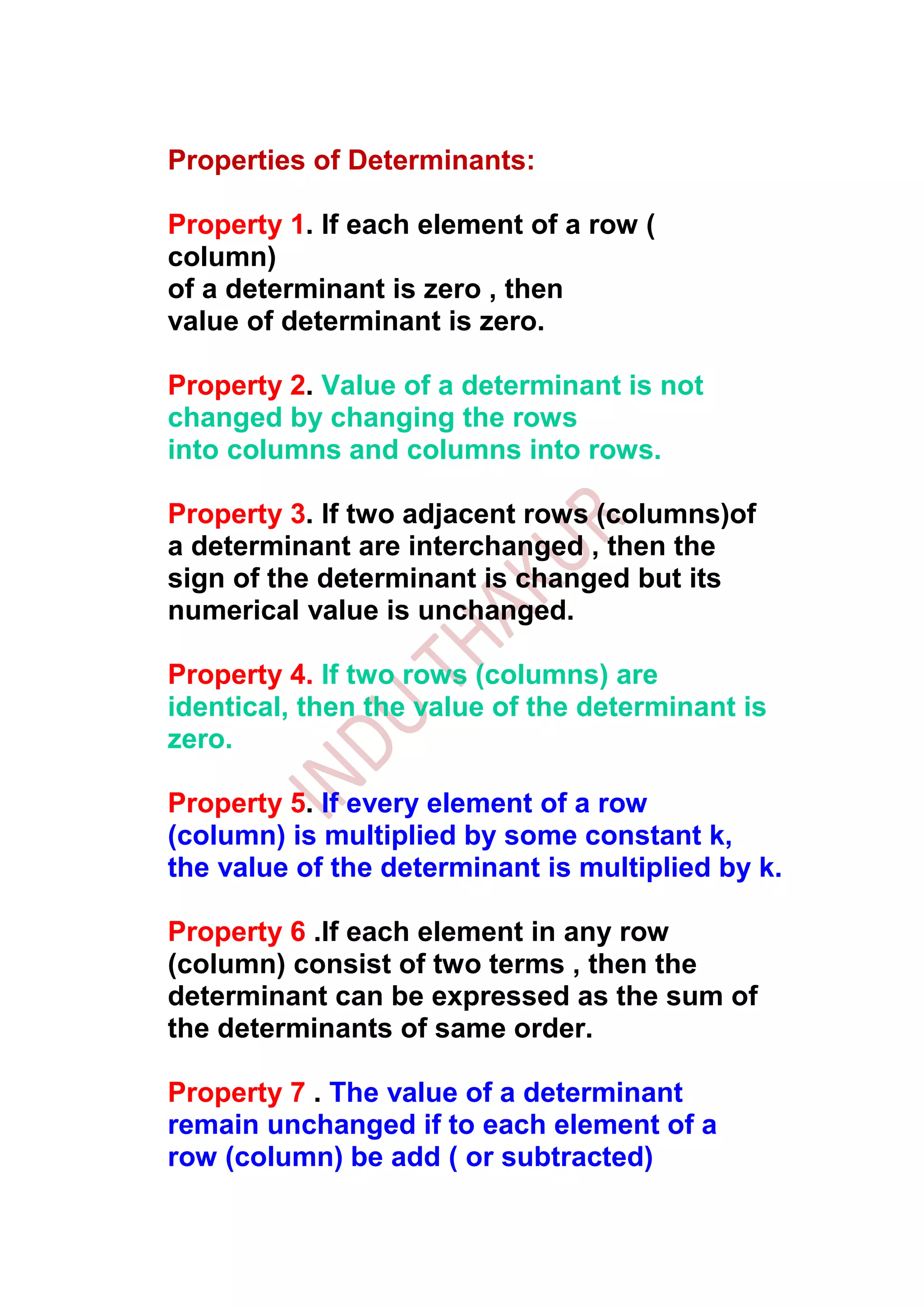 Properties of Determinants:

Property 1. If each element of a row (
column)
of a determinant is zero , then
value of determinant is zero.

Property 2. Value of a determinant is not
changed by changing the rows
into columns and columns into rows.

Property 3. If two adjacent rows (columns)of
a determinant are interchanged , then the
sign of the determinant is changed but its
numerical value is unchanged.

Property 4. If two rows (columns) are
identical, then the value of the determinant is
zero.

Property 5. If every element of a row
(column) is multiplied by some constant k,
the value of the determinant is multiplied by k.

Property 6 .If each element in any row
(column) consist of two terms , then the
determinant can be expressed as the sum of
the determinants of same order.

Property 7 . The value of a determinant
remain unchanged if to each element of a
row (column) be add ( or subtracted)
 