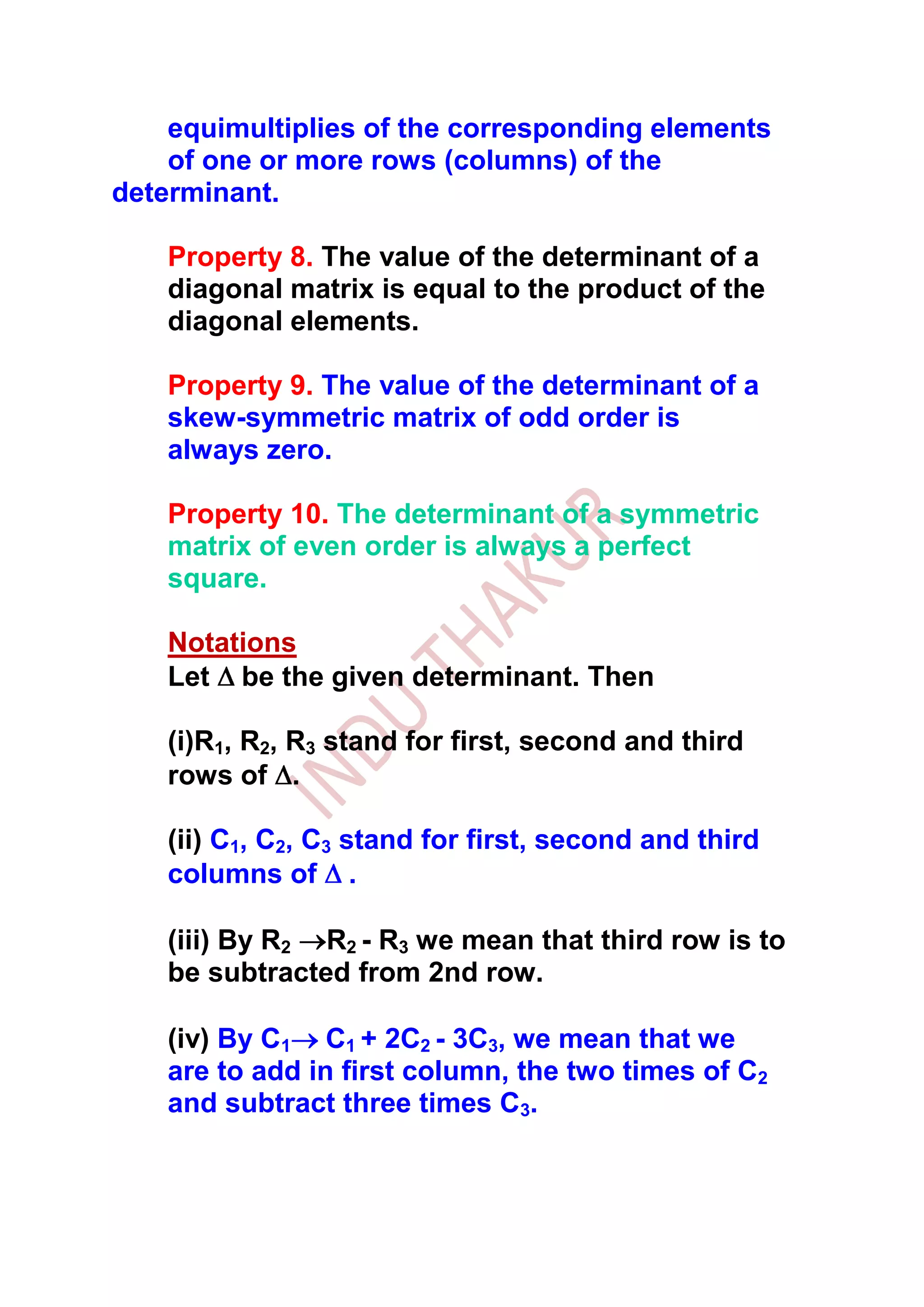equimultiplies of the corresponding elements
    of one or more rows (columns) of the
determinant.

    Property 8. The value of the determinant of a
    diagonal matrix is equal to the product of the
    diagonal elements.

    Property 9. The value of the determinant of a
    skew-symmetric matrix of odd order is
    always zero.

    Property 10. The determinant of a symmetric
    matrix of even order is always a perfect
    square.

    Notations
    Let be the given determinant. Then

    (i)R1, R2, R3 stand for first, second and third
    rows of .

    (ii) C1, C2, C3 stand for first, second and third
    columns of .

    (iii) By R2 R2 - R3 we mean that third row is to
    be subtracted from 2nd row.

    (iv) By C1 C1 + 2C2 - 3C3, we mean that we
    are to add in first column, the two times of C2
    and subtract three times C3.
 