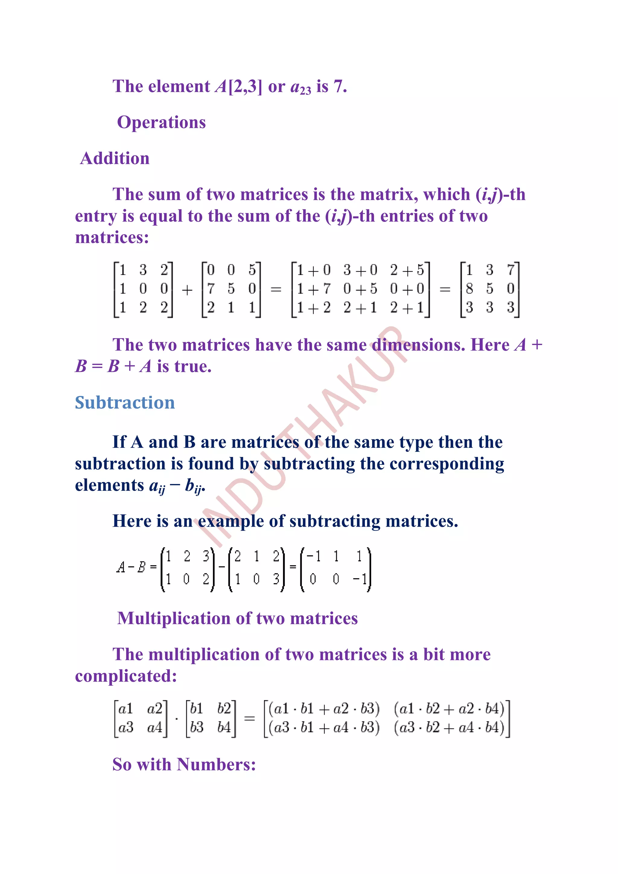 The element A[2,3] or a23 is 7.
     Operations
Addition
    The sum of two matrices is the matrix, which (i,j)-th
entry is equal to the sum of the (i,j)-th entries of two
matrices:




    The two matrices have the same dimensions. Here A +
B = B + A is true.
Subtraction

    If A and B are matrices of the same type then the
subtraction is found by subtracting the corresponding
elements aij − bij.
    Here is an example of subtracting matrices.




     Multiplication of two matrices
   The multiplication of two matrices is a bit more
complicated:



    So with Numbers:
 