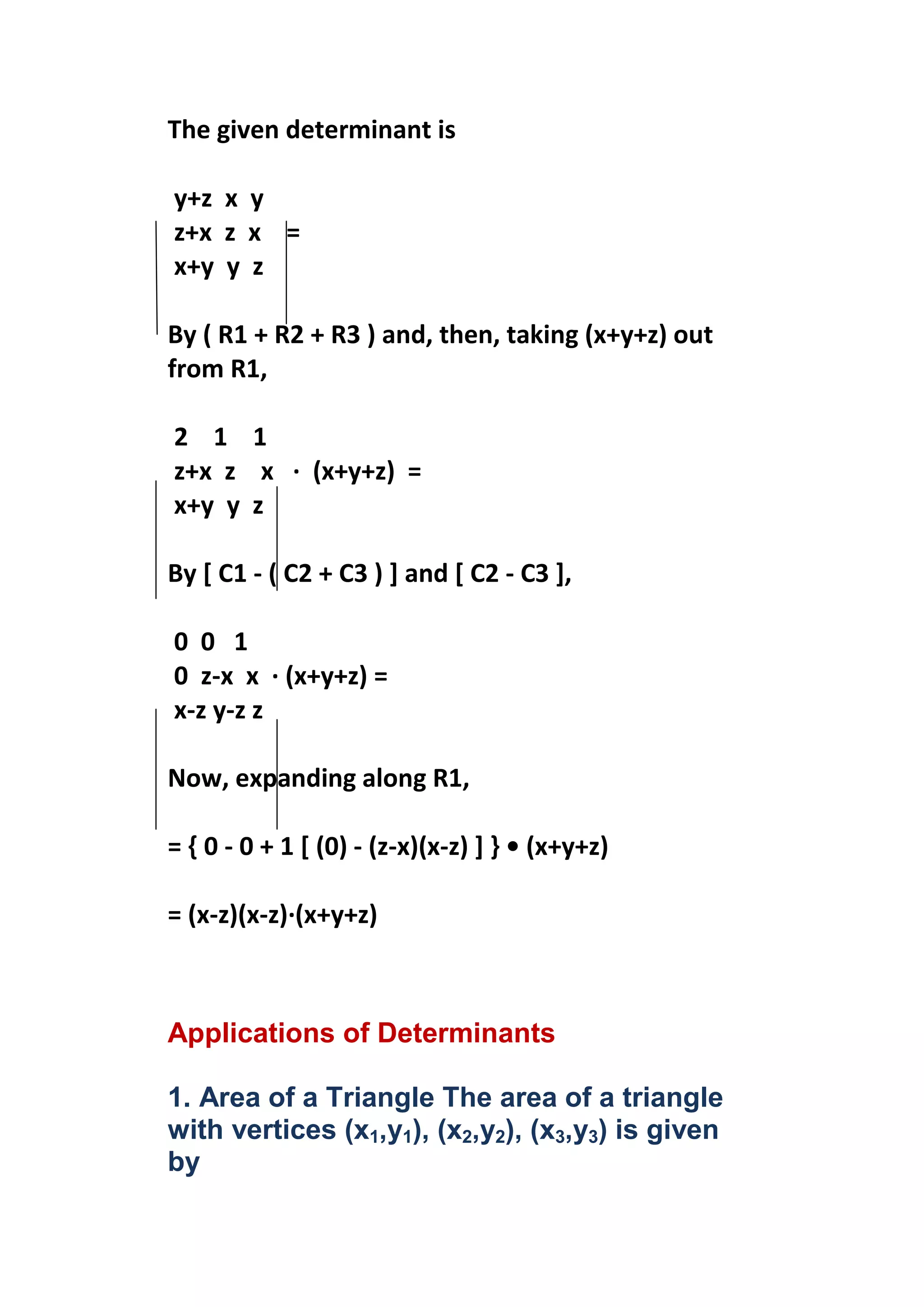The given determinant is

y+z x y
z+x z x =
x+y y z

By ( R1 + R2 + R3 ) and, then, taking (x+y+z) out
from R1,

2 1 1
z+x z x · (x+y+z) =
x+y y z

By [ C1 - ( C2 + C3 ) ] and [ C2 - C3 ],

0 0 1
0 z-x x · (x+y+z) =
x-z y-z z

Now, expanding along R1,

= { 0 - 0 + 1 [ (0) - (z-x)(x-z) ] } • (x+y+z)

= (x-z)(x-z)·(x+y+z)



Applications of Determinants

1. Area of a Triangle The area of a triangle
with vertices (x1,y1), (x2,y2), (x3,y3) is given
by
 