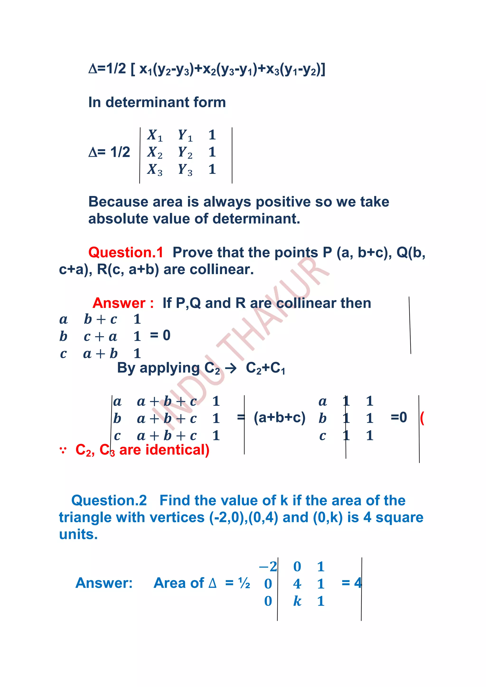 =1/2 [ x1(y2-y3)+x2(y3-y1)+x3(y1-y2)]

    In determinant form


     = 1/2


    Because area is always positive so we take
    absolute value of determinant.

    Question.1 Prove that the points P (a, b+c), Q(b,
c+a), R(c, a+b) are collinear.

     Answer : If P,Q and R are collinear then

              =0

         By applying C2 → C2+C1


                           = (a+b+c)               =0 (

∵ C2, C3 are identical)


  Question.2 Find the value of k if the area of the
triangle with vertices (-2,0),(0,4) and (0,k) is 4 square
units.


  Answer:     Area of     =½                 =4
 