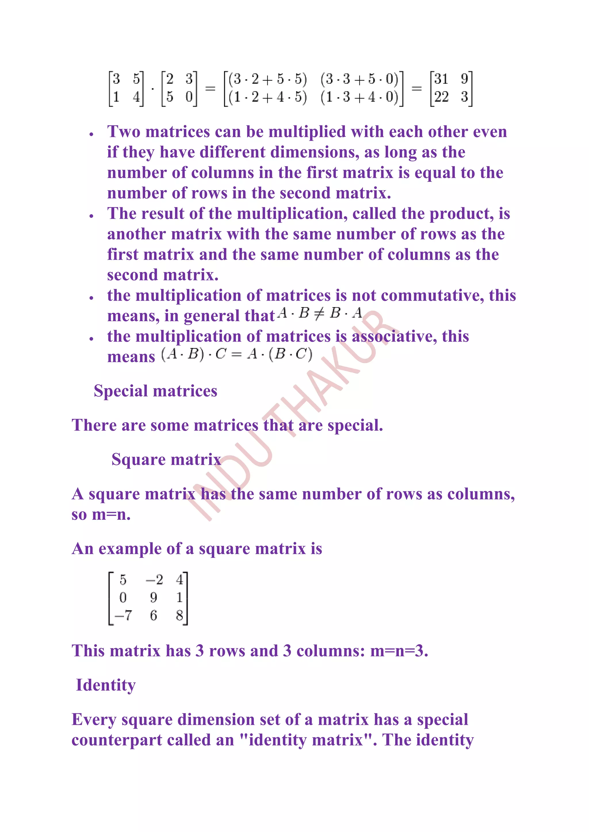Two matrices can be multiplied with each other even
    if they have different dimensions, as long as the
    number of columns in the first matrix is equal to the
    number of rows in the second matrix.
    The result of the multiplication, called the product, is
    another matrix with the same number of rows as the
    first matrix and the same number of columns as the
    second matrix.
    the multiplication of matrices is not commutative, this
    means, in general that
    the multiplication of matrices is associative, this
    means
  Special matrices
There are some matrices that are special.
     Square matrix
A square matrix has the same number of rows as columns,
so m=n.
An example of a square matrix is




This matrix has 3 rows and 3 columns: m=n=3.
Identity
Every square dimension set of a matrix has a special
counterpart called an "identity matrix". The identity
 