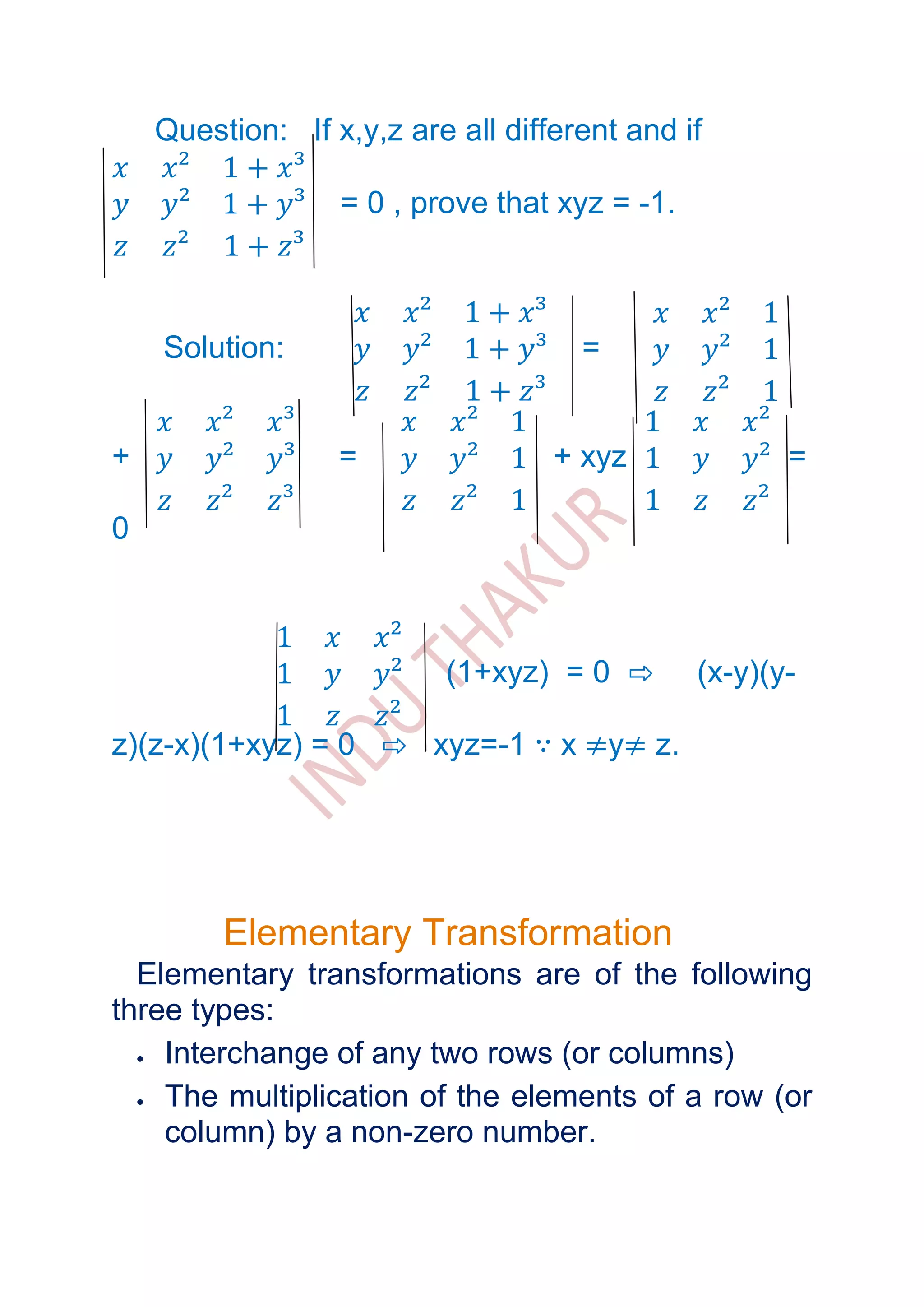 Question: If x,y,z are all different and if

                  = 0 , prove that xyz = -1.



    Solution:                        =


+                 =                + xyz              =

0



                          (1+xyz) = 0 ⇨        (x-y)(y-

z)(z-x)(1+xyz) = 0 ⇨ xyz=-1 ∵ x ≠y≠ z.




         Elementary Transformation
  Elementary transformations are of the following
three types:
    Interchange of any two rows (or columns)
    The multiplication of the elements of a row (or
    column) by a non-zero number.
 
