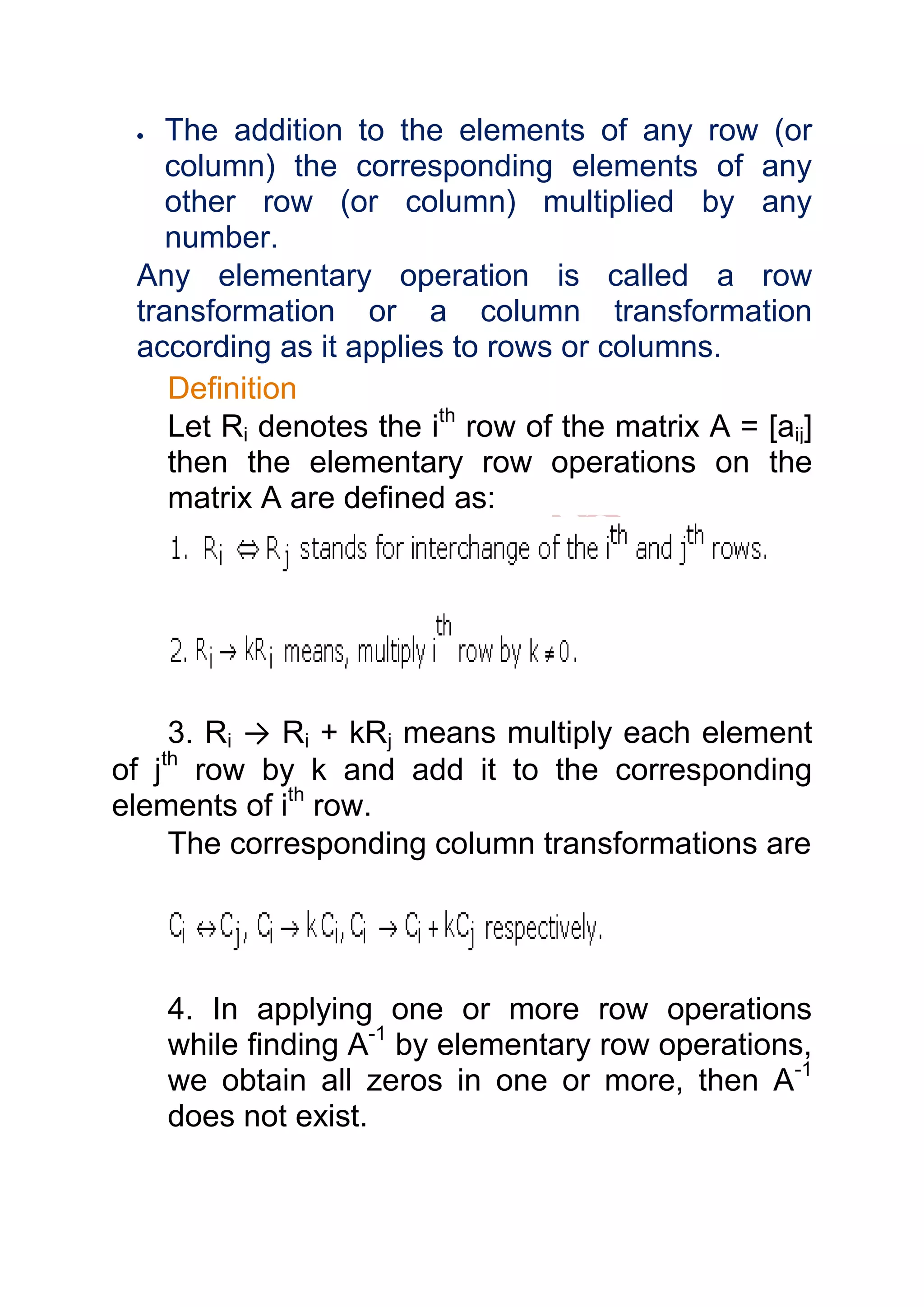 The addition to the elements of any row (or
    column) the corresponding elements of any
    other row (or column) multiplied by any
    number.
 Any elementary operation is called a row
 transformation or a column transformation
 according as it applies to rows or columns.
    Definition
    Let Ri denotes the ith row of the matrix A = [aij]
    then the elementary row operations on the
    matrix A are defined as:




     3. Ri → Ri + kRj means multiply each element
of jth row by k and add it to the corresponding
elements of ith row.
     The corresponding column transformations are




   4. In applying one or more row operations
   while finding A-1 by elementary row operations,
   we obtain all zeros in one or more, then A-1
   does not exist.
 