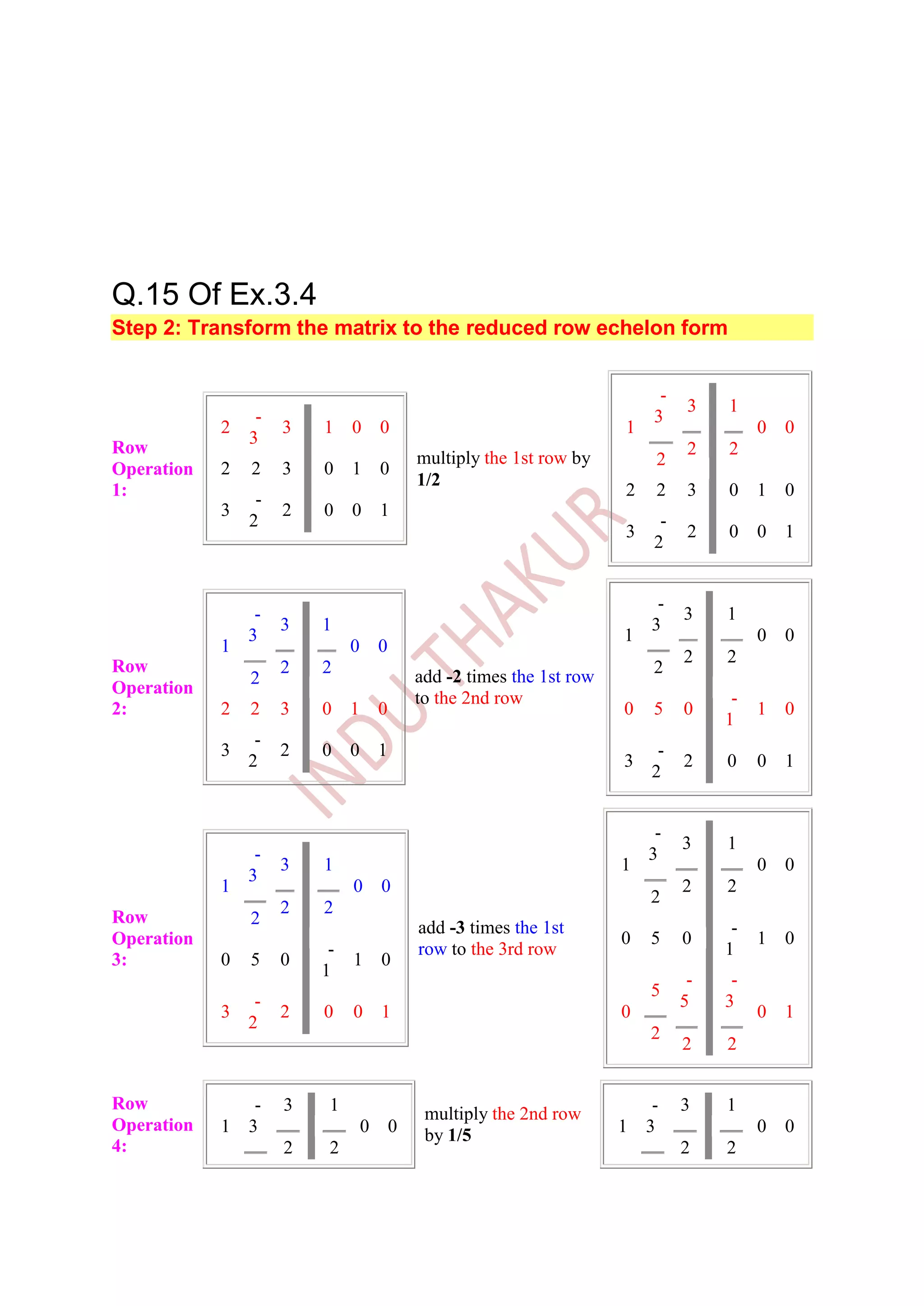 Q.15 Of Ex.3.4
Step 2: Transform the matrix to the reduced row echelon form


                                                                              -
                                                                                   3   1
                 -                                                           3
            2        3   1    0       0                                  1                  0   0
                3
Row                                                                                2   2
                                              multiply the 1st row by         2
Operation   2   2    3   0    1       0
                                              1/2
1:                                                                       2    2    3   0    1   0
                 -
            3        2   0    0       1
                2                                                             -
                                                                         3         2   0    0   1
                                                                             2


                                                                              -
                 -                                                                3    1
                     3   1                                                   3
                3                                                        1                  0   0
            1                 0       0
                                                                                  2    2
Row                  2   2                                                   2
                2                             add -2 times the 1st row
Operation
                                              to the 2nd row                            -
2:          2   2    3   0    1       0                                  0   5    0         1   0
                                                                                       1
                 -
            3        2   0    0       1                                       -
                2                                                        3        2    0    0   1
                                                                             2


                                                                              -
                                                                                  3    1
                 -                                                           3
                     3   1                                               1                  0   0
                3
            1                 0       0                                           2    2
                                                                             2
                     2   2
Row             2                             add -3 times the 1st                      -
Operation                                                                0   5    0         1   0
                          -                   row to the 3rd row                       1
3:          0   5    0        1       0
                         1                                                         -    -
                                                                             5
                 -                                                                5    3
            3        2   0    0       1                                  0                  0   1
                2
                                                                             2
                                                                                  2    2


Row            -     3    1                                                 -     3    1
                                               multiply the 2nd row
Operation   1 3                   0       0                              1 3                0   0
                                               by 1/5
4:                   2    2                                                       2    2
 