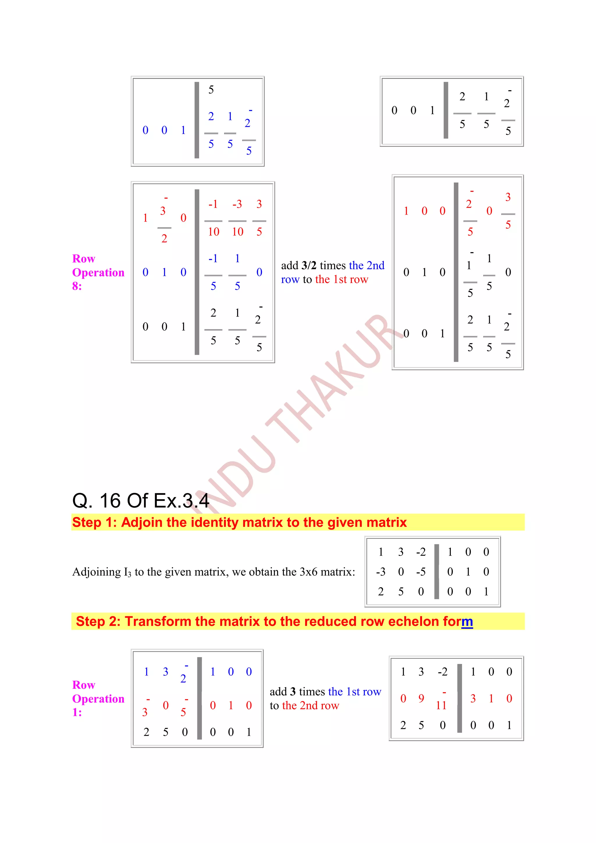 5                                                                                          -
                                                                                                          2        1
                                                                                                                       2
                                           -                                  0       0       1
                             2    1
                                          2                                                               5        5
              0    0    1                                                                                              5
                             5    5
                                          5


                                                                                                               -
                    -                                                                                                  3
                             -1   -3           3                                                              2
                   3                                                              1       0       0                0
              1         0
                                                                                                                       5
                             10   10           5                                                              5
                   2
                                                                                                               -
Row                          -1       1                                                                            1
                                                      add 3/2 times the 2nd                                   1
Operation     0    1    0                      0                                  0       1       0                    0
                                                      row to the 1st row
8:                           5        5                                                                            5
                                                                                                              5
                                                -
                             2        1                                                                                 -
                                               2                                                              2    1
              0    0    1                                                                                              2
                                                                                  0       0       1
                             5        5
                                               5                                                              5    5
                                                                                                                       5




Q. 16 Of Ex.3.4
Step 1: Adjoin the identity matrix to the given matrix

                                                                          1       3   -2              1   0        0
Adjoining I3 to the given matrix, we obtain the 3x6 matrix:              -3       0   -5              0   1        0
                                                                          2       5       0           0   0        1

Step 2: Transform the matrix to the reduced row echelon form


                         -
              1    3         1    0       0                                       1       3       -2           1   0   0
                        2
Row
                                                    add 3 times the 1st row                    -
Operation      -      -                                                           0       9                    3   1   0
                   0         0    1       0         to the 2nd row                            11
1:            3      5
                                                                                  2       5       0            0   0   1
              2    5    0    0    0       1
 