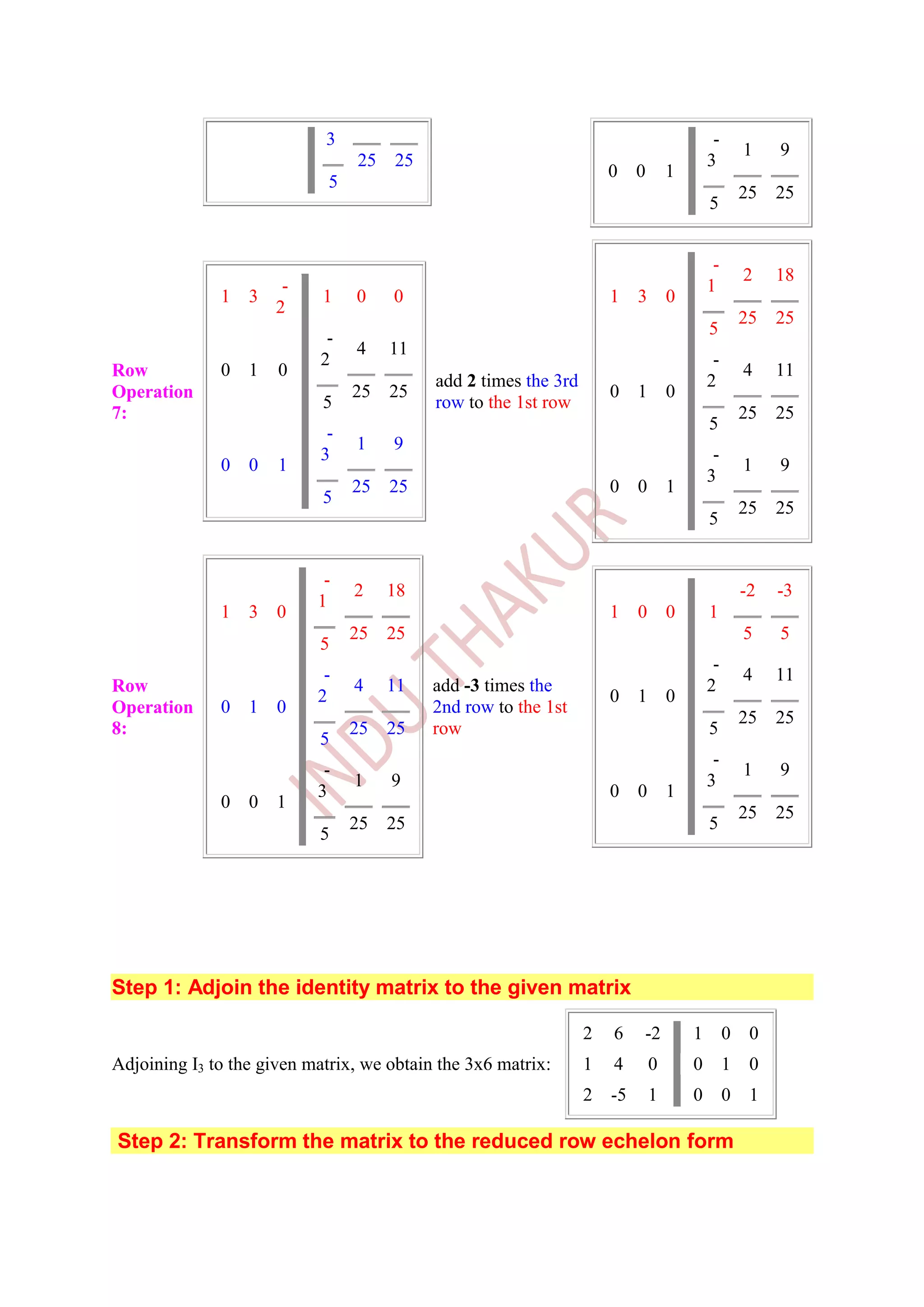 3                                                              -
                                                                                                   1    9
                                 25   25                                                  3
                                                                     0    0       1
                             5
                                                                                                   25   25
                                                                                          5


                                                                                           -
                                                                                                   2    18
                     -                                                                    1
              1   3         1    0    0                              1    3       0
                    2
                                                                                                   25   25
                                                                                          5
                             -
                                 4    11
                            2                                                              -
Row           0   1   0                                                                            4    11
                                           add 2 times the 3rd                            2
Operation                        25   25                             0    1       0
                            5              row to the 1st row
7:                                                                                                 25   25
                                                                                          5
                             -
                                 1    9
                            3                                                              -
              0   0   1                                                                            1    9
                                                                                          3
                                 25   25                             0    0       1
                            5
                                                                                                   25   25
                                                                                          5


                            -
                                 2    18                                                           -2   -3
                           1
              1   3   0                                              1    0       0       1
                                 25   25                                                           5    5
                           5
                                                                                           -
                            -                                                                      4    11
Row                              4    11   add -3 times the                               2
                           2                                         0    1       0
Operation     0   1   0                    2nd row to the 1st
                                                                                                   25   25
8:                               25   25   row                                            5
                           5
                                                                                           -
                            -                                                                      1    9
                                 1    9                                                   3
                           3                                         0    0       1
              0   0   1
                                                                                                   25   25
                                 25   25                                                  5
                           5




Step 1: Adjoin the identity matrix to the given matrix

                                                                 2   6    -2          1        0    0
Adjoining I3 to the given matrix, we obtain the 3x6 matrix:      1   4        0       0        1    0
                                                                 2   -5       1       0        0    1

Step 2: Transform the matrix to the reduced row echelon form
 
