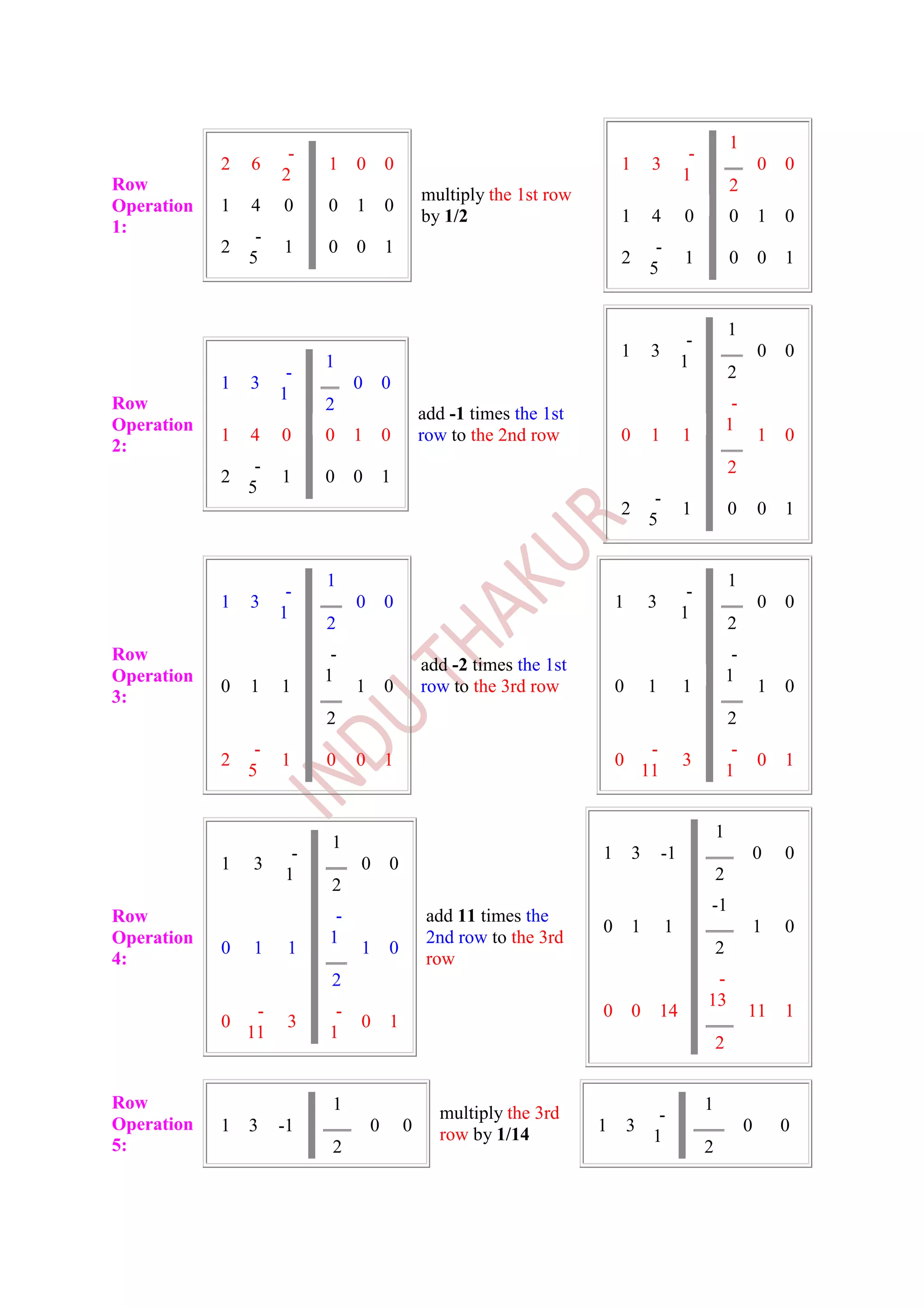 1
                      -                                                                      -
            2   6         1    0       0                                  1        3                              0   0
                     2                                                                      1
Row                                                                                                      2
                                               multiply the 1st row
Operation   1   4    0    0    1       0
                                               by 1/2                     1        4        0            0        1   0
1:               -
            2        1    0    0       1                                           -
                5                                                         2                 1            0        0   1
                                                                                  5


                                                                                                         1
                                                                                             -
                                                                          1        3                              0   0
                          1                                                                 1
                      -                                                                                  2
            1   3              0       0
                     1
Row                       2                                                                               -
                                               add -1 times the 1st
Operation                                                                                                1
            1   4    0    0    1       0       row to the 2nd row         0        1        1                     1   0
2:
                 -                                                                                       2
            2        1    0    0       1
                5
                                                                                   -
                                                                          2                 1            0        0   1
                                                                                  5


                          1                                                                              1
                      -                                                                      -
            1   3              0       0                                  1       3                               0   0
                     1                                                                      1
                          2                                                                              2
Row                        -                                                                              -
                                               add -2 times the 1st
Operation                 1                                                                              1
            0   1    1         1       0       row to the 3rd row         0       1         1                     1   0
3:
                          2                                                                              2
                 -                                                                 -                      -
            2        1    0    0       1                                  0                 3                     0   1
                5                                                                 11                     1


                                                                                                     1
                           1
                      -                                               1       3        -1                      0      0
            1   3              0       0
                     1                                                                               2
                           2
                                                                                                 -1
Row                        -                    add 11 times the
                                                                      0       1        1                       1      0
Operation                 1                     2nd row to the 3rd
            0   1     1        1       0                                                             2
4:                                              row
                           2                                                                      -
                                                                                                 13
                 -         -                                          0       0       14                      11      1
            0         3        0       1
                11        1
                                                                                                     2


Row                        1                                                                     1
                                                 multiply the 3rd                -
Operation   1   3    -1            0       0                          1       3                               0       0
                                                 row by 1/14                    1
5:                         2                                                                     2
 