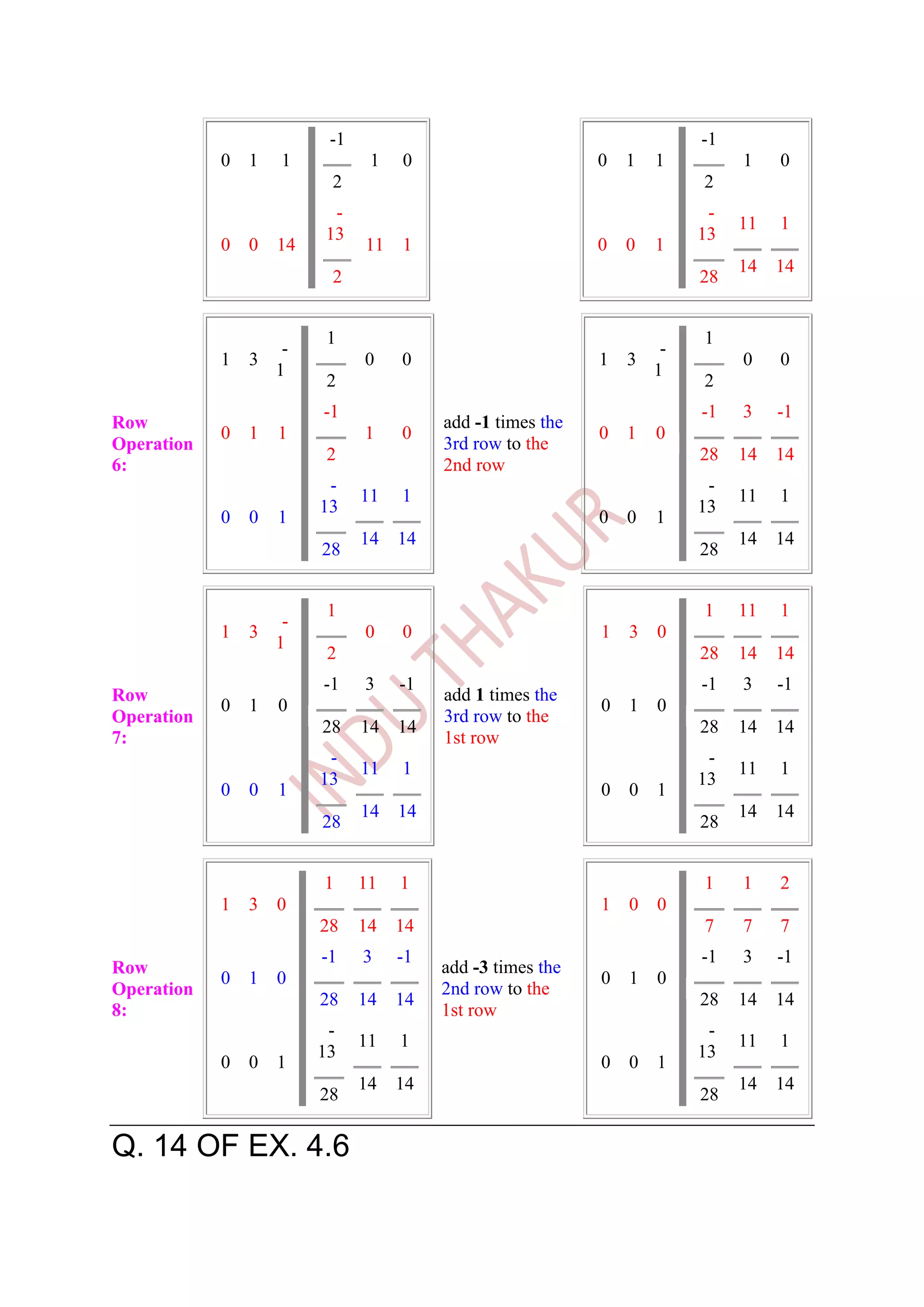 -1                                             -1
            0   1   1           1   0                       0   1   1         1    0
                          2                                              2
                          -                                               -
                                                                              11   1
                         13                                              13
            0   0   14         11 1                         0   0   1
                                                                              14   14
                          2                                              28


                         1                                               1
                     -                                               -
            1   3              0    0                       1   3             0    0
                    1                                               1
                         2                                               2
                         -1                                              -1   3    -1
Row                                      add -1 times the
            0   1   1          1    0                       0   1   0
Operation                                3rd row to the
                         2                                               28   14   14
6:                                       2nd row
                          -                                               -
                               11   1                                         11   1
                         13                                              13
            0   0   1                                       0   0   1
                               14   14                                        14   14
                         28                                              28


                          1                                              1    11   1
                     -
            1   3              0    0                       1   3   0
                    1
                          2                                              28   14   14
                         -1    3    -1                                   -1   3    -1
Row                                      add 1 times the
            0   1   0                                       0   1   0
Operation                                3rd row to the
                         28    14   14                                   28   14   14
7:                                       1st row
                          -                                               -
                               11   1                                         11   1
                         13                                              13
            0   0   1                                       0   0   1
                               14   14                                        14   14
                         28                                              28


                         1     11   1                                    1    1    2
            1   3   0                                       1   0   0
                         28    14   14                                   7    7    7
                         -1    3    -1                                   -1   3    -1
Row                                      add -3 times the
            0   1   0                                       0   1   0
Operation                                2nd row to the
                         28    14   14                                   28   14   14
8:                                       1st row
                          -                                               -
                               11   1                                         11   1
                         13                                              13
            0   0   1                                       0   0   1
                               14   14                                        14   14
                         28                                              28

Q. 14 OF EX. 4.6
 