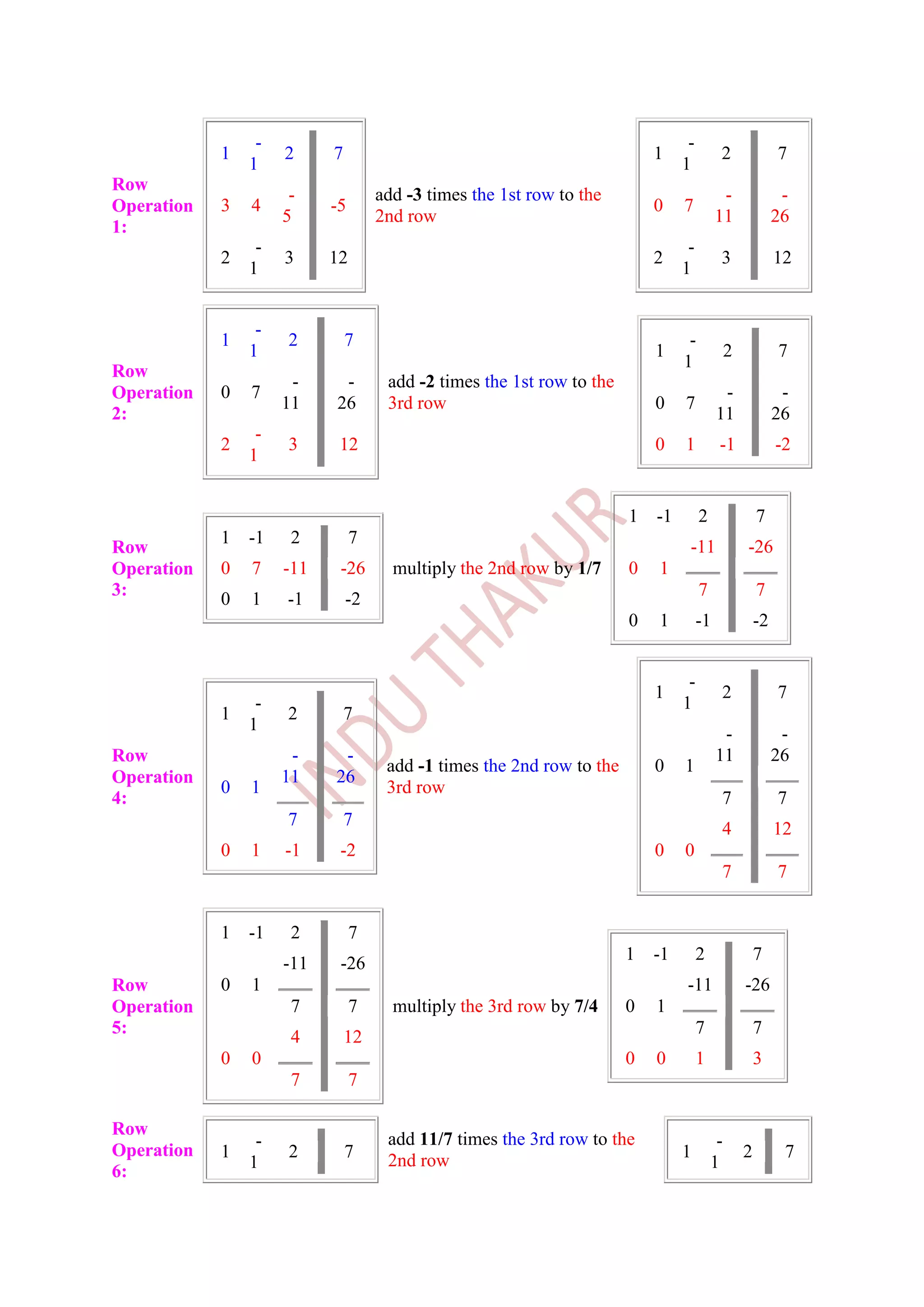 -                                                               -
            1        2     7                                               1              2                7
                1                                                               1
Row
                      -             add -3 times the 1st row to the                        -                -
Operation   3   4          -5                                              0    7
                     5              2nd row                                               11               26
1:
                 -                                                               -
            2        3     12                                              2              3                12
                1                                                               1


                 -
            1         2        7                                                 -
                1                                                          1                  2            7
                                                                                1
Row
                      -     -        add -2 times the 1st row to the
Operation   0   7                                                                          -                -
                     11    26        3rd row                               0    7
2:                                                                                        11               26
                 -
            2         3     12                                             0    1         -1               -2
                1


                                                                       1   -1        2                7
            1   -1    2         7
Row                                                                              -11              -26
Operation   0   7    -11    -26       multiply the 2nd row by 1/7      0   1
3:                                                                                   7                7
            0   1    -1        -2
                                                                       0   1         -1               -2


                                                                                 -
                                                                           1              2                7
                 -                                                              1
            1        2         7
                1                                                                          -                -
Row                   -     -                                                             11               26
                                     add -1 times the 2nd row to the       0    1
Operation            11    26
            0   1                    3rd row
4:                                                                                        7                7
                     7         7                                                          4                12
            0   1    -1     -2                                             0    0
                                                                                          7                7


            1   -1    2         7
                                                                       1   -1        2                7
                     -11    -26
Row         0   1                                                               -11               -26
Operation             7         7     multiply the 3rd row by 7/4      0   1
5:                                                                                   7                7
                      4        12
            0   0                                                      0   0         1                3
                      7         7

Row
                 -                   add 11/7 times the 3rd row to the                    -
Operation   1         2        7                                                1                 2         7
                1                    2nd row                                             1
6:
 