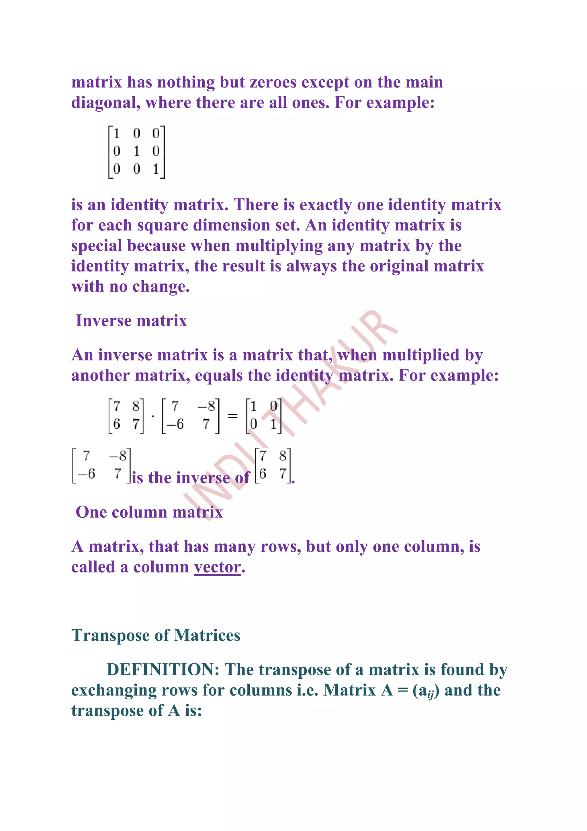 matrix has nothing but zeroes except on the main
diagonal, where there are all ones. For example:




is an identity matrix. There is exactly one identity matrix
for each square dimension set. An identity matrix is
special because when multiplying any matrix by the
identity matrix, the result is always the original matrix
with no change.
Inverse matrix
An inverse matrix is a matrix that, when multiplied by
another matrix, equals the identity matrix. For example:




        is the inverse of     .
One column matrix
A matrix, that has many rows, but only one column, is
called a column vector.


Transpose of Matrices
    DEFINITION: The transpose of a matrix is found by
exchanging rows for columns i.e. Matrix A = (aij) and the
transpose of A is:
 