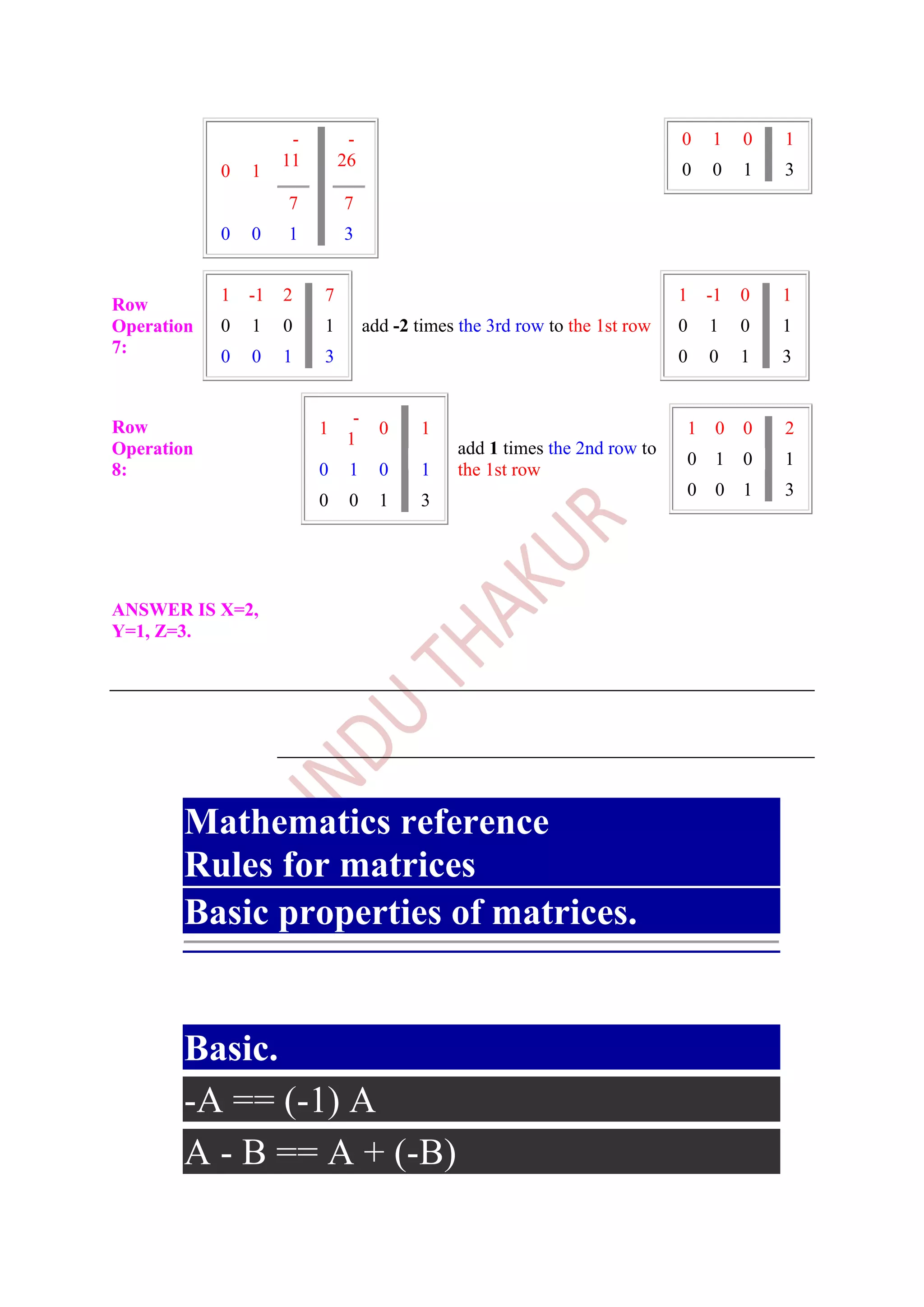 -        -                                              0   1    0   1
                     11       26
            0   1                                                             0   0    1   3
                     7        7
            0   0    1        3


            1   -1   2    7                                                   1   -1   0   1
Row
Operation   0   1    0    1         add -2 times the 3rd row to the 1st row   0   1    0   1
7:          0   0    1    3                                                   0   0    1   3


                                -
Row                       1           0    1                                  1    0   0   2
                               1
Operation                                       add 1 times the 2nd row to
                                                                              0    1   0   1
8:                        0    1      0    1    the 1st row
                                                                              0    0   1   3
                          0    0      1    3




ANSWER IS X=2,
Y=1, Z=3.




       Mathematics reference
       Rules for matrices
       Basic properties of matrices.
                A, B, a and n are scalars.
       Basic.
       -A == (-1) A
       A - B == A + (-B)
 