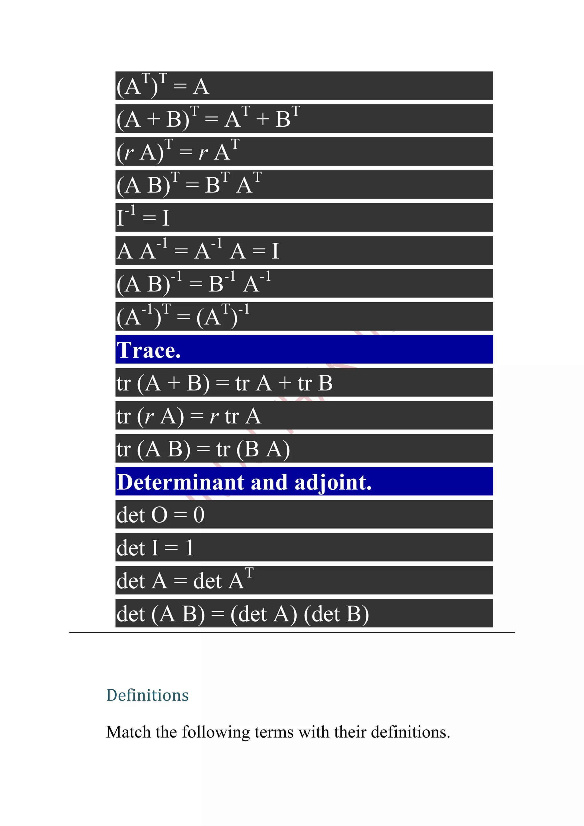 (AT)T = A
 (A + B)T = AT + BT
 (r A)T = r AT
 (A B)T = BT AT
 I-1 = I
 A A-1 = A-1 A = I
 (A B)-1 = B-1 A-1
 (A-1)T = (AT)-1
 Trace.
 tr (A + B) = tr A + tr B
 tr (r A) = r tr A
 tr (A B) = tr (B A)
 Determinant and adjoint.
 det O = 0
 det I = 1
 det A = det AT
 det (A B) = (det A) (det B)


Definitions

Match the following terms with their definitions.
 