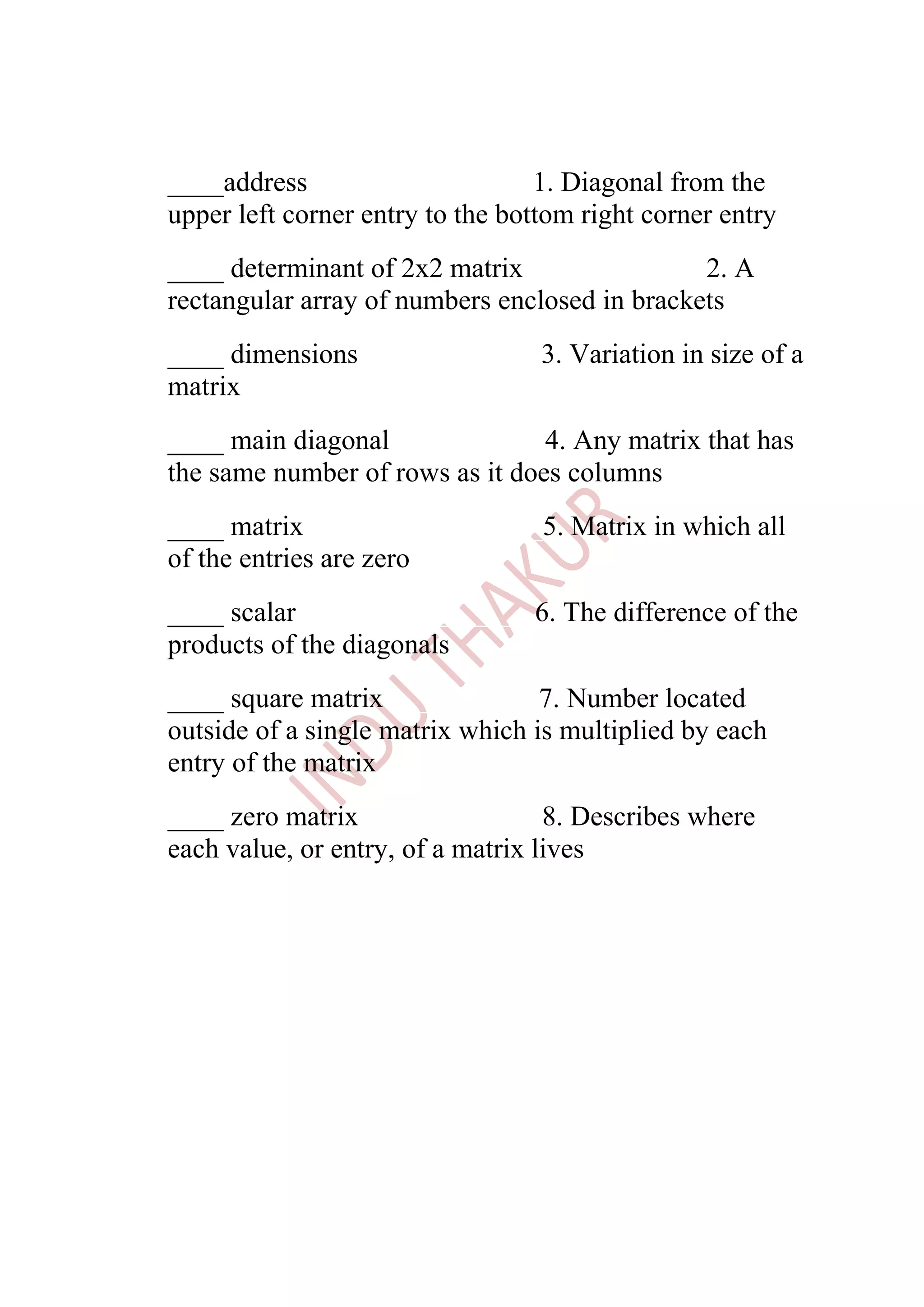 ____address>_______________1. Diagonal from the
upper left corner entry to the bottom right corner entry
____ determinant of 2x2 matrix>____________2. A
rectangular array of numbers enclosed in brackets
____ dimensions>____________3. Variation in size of a
matrix
____ main diagonal>__________4. Any matrix that has
the same number of rows as it does columns
____ matrix>________________5. Matrix in which all
of the entries are zero
____ scalar>________________6. The difference of the
products of the diagonals
____ square matrix>__________7. Number located
outside of a single matrix which is multiplied by each
entry of the matrix
____ zero matrix>____________8. Describes where
each value, or entry, of a matrix lives
 