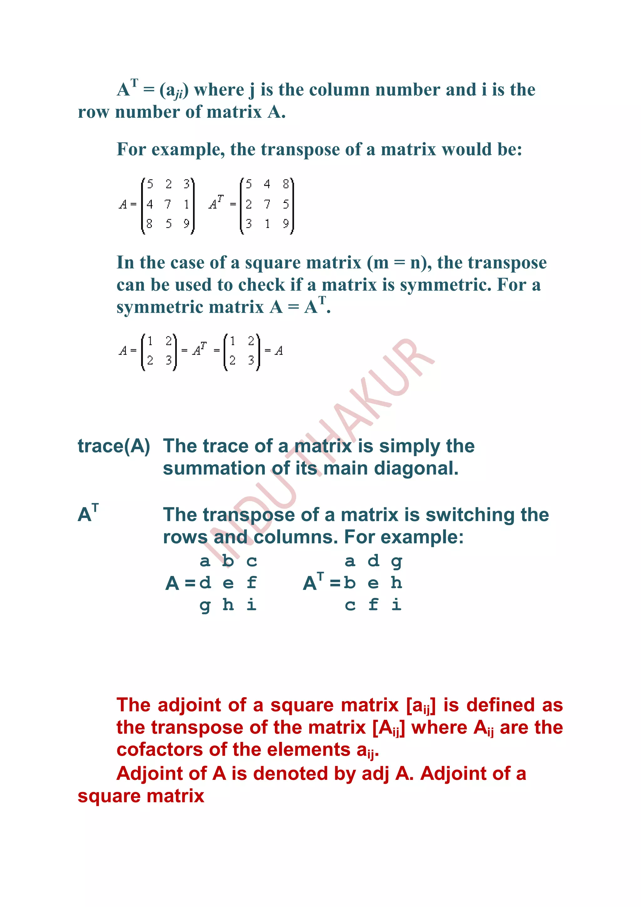 AT = (aji) where j is the column number and i is the
row number of matrix A.
     For example, the transpose of a matrix would be:




     In the case of a square matrix (m = n), the transpose
     can be used to check if a matrix is symmetric. For a
     symmetric matrix A = AT.




trace(A) The trace of a matrix is simply the
         summation of its main diagonal.

AT        The transpose of a matrix is switching the
          rows and columns. For example:
             a b c           a d g
                          T
          A =d e f      A =b e h
             g h i           c f i




   The adjoint of a square matrix [aij] is defined as
   the transpose of the matrix [Aij] where Aij are the
   cofactors of the elements aij.
   Adjoint of A is denoted by adj A. Adjoint of a
square matrix
 