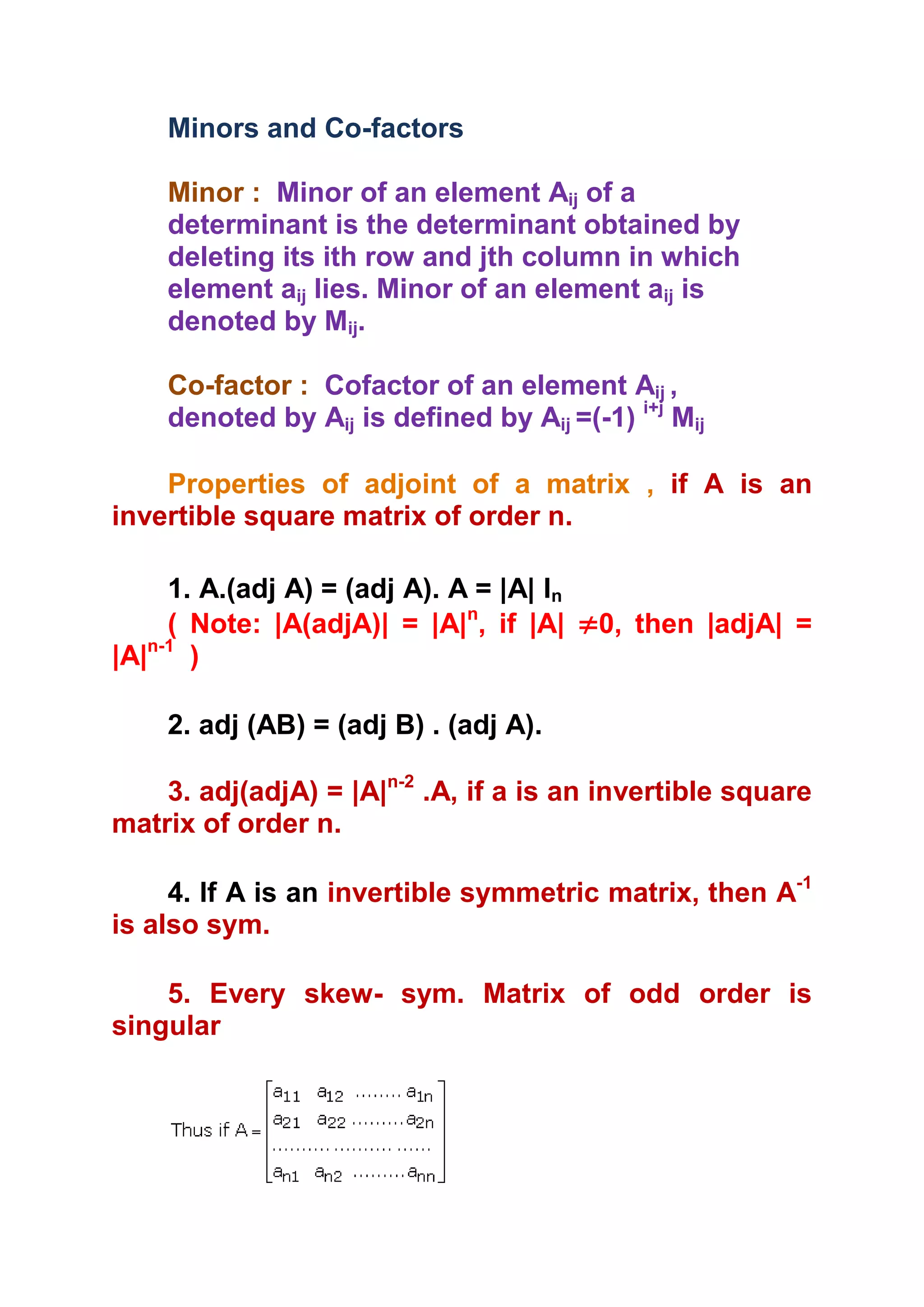 Minors and Co-factors

    Minor : Minor of an element Aij of a
    determinant is the determinant obtained by
    deleting its ith row and jth column in which
    element aij lies. Minor of an element aij is
    denoted by Mij.

    Co-factor : Cofactor of an element Aij ,
    denoted by Aij is defined by Aij =(-1) i+j Mij

    Properties of adjoint of a matrix , if A is an
invertible square matrix of order n.

     1. A.(adj A) = (adj A). A = |A| In
     ( Note: |A(adjA)| = |A|n, if |A| ≠0, then |adjA| =
|A|n-1 )

    2. adj (AB) = (adj B) . (adj A).

    3. adj(adjA) = |A|n-2 .A, if a is an invertible square
matrix of order n.

     4. If A is an invertible symmetric matrix, then A-1
is also sym.

    5. Every skew- sym. Matrix of odd order is
singular
 