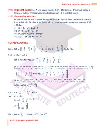 ACTIVE SITE EDUTECH - 9844532971
1
ACTIVE SITE EDUTECH - 9844532971
(vii) Nilpotent Matrix: Let A be a square matrix. If An = 0 for some nZ+ then A is called a
Nilpotent matrix. The least value of n that makes An = 0 is called its Index.
(viii) Commuting Matrices:
In general, matrix multiplication is not commutative. But, if there exists matrices A and
B such that AB = BA, then A and B are said to commute (or) to be commuting) Now, if AB
= BA then
(i) (A ± B)2 = A2± 2 AB + B2
(ii) (A + B) (A – B) = A2 – B2
(iii) (A± B)3 = A3±3A2B + 3AB2±B3
(iv) A3± B3 = (A ±B) (A2∓ AB + B2)
SOLVED EXAMPLES:
Ex.1: Let A =[
0 1 −1
1 0 1
] B =[
1 1 0 −1
0 1 −1 0
1 1 0 0
]and C = [
1 1
0 0
−1 0
1 0
]. Find A (BC)
Sol: A (BC) = (AB) C
Let us first find AB; AB = [
0 1 −1
1 0 1
] [
1 1 0 −1
0 1 −1 0
1 1 0 0
]=
[
(𝟎 × 𝟏) + (𝟏 × 𝟎) + (−𝟏 × 𝟏) (𝟎 × 𝟏) + (𝟏 × 𝟏) + (−𝟏 × −𝟏) (𝟎 × 𝟎) + (𝟏 × −𝟏) + (−𝟏 × 𝟎)(𝟎 × −𝟏) + (𝟏 × 𝟎) + (𝟏 × 𝟎)
(𝟏 × 𝟏) + (𝟎 × 𝟎) + (𝟏 × 𝟏) (𝟏 × 𝟏) + (𝟎 × 𝟏) + (𝟏 × 𝟏) (𝟏 × 𝟎) + (𝟎 × −𝟏) + (𝟏 × 𝟎)(𝟏 × 𝟏) + (𝟎 × 𝟎) + (𝟏 × 𝟎)
]
∴ [
−1 0 −1 0
2 2 0 −1
]; Now (AB) C = [
−1 0 −1 0
2 2 0 −1
] [
1 1
0 0
−1 0
1 0
].
AB = C =[
(−1 × 1) + (0 × 0) + (−1 × −1) (−1 × 1) + (0 × 0) + (−1 × 0) + (0 × 0)
(2 × 1) + (2 × 0) + (0 × −1) + (−1 × 1) (2 × 1) + (2 × 0) + (0 × 0) + (−1 × 0)
]
A(BC) = (AB) C = [
−2 −1
1 2
]
Ex.2: If A =[
2 𝑖 3 − 2𝑖
0 1 −𝑖
] find A *
Sol: A * = (𝐴̅)T
Now 𝐴̅ = [
2 −𝑖 3 + 2𝑖
0 1 𝑖
]
A* = [
2 0
−𝑖 1
3 + 2𝑖 𝑖
]
Ex.3. Let A = [
𝑖 0
0 𝑖
] where i= √−1, find A 106
 