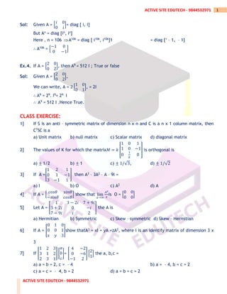 ACTIVE SITE EDUTECH - 9844532971
1
ACTIVE SITE EDUTECH - 9844532971
Sol: Given A = [
𝑖 0
0 𝑖
]= diag [ i, i]
But An = diag [in, in]
Here , n = 106 A106 = diag [ i106, i106]1 = diag [‘ – 1, – 1]
∴ A106 = [
−1 0
0 −1
]
Ex.4. If A = [
2 0
0 2
], then A9 = 512 I ; True or false
Sol: Given A = [
2 0
0 2
],
We can write, A = 2 [
1 0
0 1
], = 2I
∴ A9 = 29. I9= 29. I
∴ A9 = 512 I .Hence True.
CLASS EXERCISE:
1] If S is an anti – symmetric matrix of dimension n x n and C is a n x 1 column matrix, then
CTSC is a
a) Unit matrix b) null matrix c) Scalar matrix d) diagonal matrix
2] The values of K for which the matrix𝑀 = 𝑘 [
1 0 1
1 0 −1
0
1
𝑘
0
] is orthogonal is
a) ± 1/2 b) ± 1 c) ± 1/√3, d) ± 1/√2
3] If A =[
1 2 1
0 1 −1
3 −1 1
] then A3 – 3A2 – A – 9I =
a) I b) O c) A2 d) A
4] If A = [
𝑐𝑜𝑠𝜃 𝑠𝑖𝑛𝜃
−𝑠𝑖𝑛𝜃 𝑐𝑜𝑠𝜃
] show that lim
𝑥→∞
𝐴𝑥
𝑥
is O = [
0 0
0 0
]
5] Let A = [
1 3 − 2𝑖 7 + 9𝑖
3 + 2𝑖 0 −𝑖
7 − 9𝑖 𝑖 2
] the A is
a) Hermitian b) Symmetric c) Skew – symmetric d) Skew – Hermitian
6] If A = [
0 1 0
0 0 1
𝑥 𝑦 3
]show thatA3 = xI + yA +zA2, where I is an identify matrix of dimension 3 x
3
7] If [
1 2 3
3 1 2
2 3 1
] [
𝑎
𝑏
𝑐
]= [
4 −2
0 −6
−1 2
] [
2
1
] the a, b,c =
a) a = b = 2, c = – 4 b) a = – 4, b = c = 2
c) a = c = – 4, b = 2 d) a = b = c = 2
 