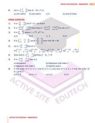 ACTIVE SITE EDUTECH - 9844532971
1
ACTIVE SITE EDUTECH - 9844532971
8] Let A = [
3 1
−1 2
] then A2 – 5A + 7 I is
a) unit matrix b) null matrix c) A d) none of these
HOME EXERCISE:
1] If A = [
3 −2
4 −2
] and A2 +2 I = kA find K
2] If A = [
𝑐𝑜𝑠𝜃 −𝑠𝑖𝑛𝜃
𝑠𝑖𝑛𝜃 𝑐𝑜𝑠𝜃
] Show that An = [
𝑐𝑜𝑠𝑛
𝜃 −𝑠𝑖𝑛𝑛
𝜃
𝑠𝑖𝑛𝑛
𝜃 𝑐𝑜𝑠𝑛
𝜃
] for all n ∈ Z +
3] If A =[
𝑖 0
0 𝑖
] where i = √−1, A2011 is
a) A b) 0 c) –A d) A*
4] If A =[
1 −2 3
−4 2 5
] and B = [
2 3
4 5
2 1
] show that AB ≠ BA
5] Let A = [
3 −4
1 −1
]then An is
a) [
1 + 𝑛 −4
1 1 − 𝑛
] b)[
1 + 2𝑛 −4𝑛
𝑛 1 − 2𝑛
] c)[
1 + 2𝑛 4𝑛
−𝑛 1 − 2𝑛
] d)[
1 − 2𝑛 −4𝑛
𝑛 1 − 2𝑛
]
6] Show that A = [
5 3
−1 −2
]satisfies x2 – 3x – 7 =0
7] If A = [ 𝑎𝑏 𝑏2
−𝑎2
−𝑎𝑏
] then A is
a) idempotent b) Nilpotenet with index 2
c) Nilpotent with index 3 d) Identify matrix
8] If the order of A is 4 x 3 and B is 4 x 2 and that of C is 5 x 3 find the order of
D = (ATB)TCT
a) 2 x 5 b) 5 x 2 c) 3 x 5 d) 5 x
 