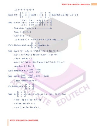ACTIVE SITE EDUTECH - 9844532971
1
ACTIVE SITE EDUTECH - 9844532971
tr A = 1 + 1 + (– 1) = 1
Ex.2: If A= = [
1 3 1
−1 0 4
7 1 2
] and B = =[
2 1 0
−1 0 1
1 0 −1
] show that tr (A +B) = tr A + tr B
Sol: A + B = [
1 + 2 3 + 1 1 + 0
−1 − 1 0 + 0 4 + 1
7 + 1 1 + 0 2 − 1
] =[
3 4 1
−2 0 5
8 1 1
]
Tr (A + B ) = 3 + 0 + 1 = 4 ………………………(i)
Tr A = 1 + 0 + 2 = 3
Tr B = 2 + 0 – 1 = 1
tr A + tr B = 3 + 1 = 4 Tr (A + B) = Tr (A) + Tr(B)……….(ii)
Ex.3: Find A23, A13 for A =[
1 1 0
2 0 1
1 0 3
]and A22. A33
Sol: A23= (– 1) 2 + 3, M23 = (– 1)5 (1.0 – 1.1) = (– 1) (– 1) = 1
A13 = (– 1) 1+3. M13 = (– 1)4 (2.0 – 1.0) = (– 1) (0) = 0
∴ A23 = 1 and A13 = 0
A22 = (– 1) 2 + 2 (1.3 – 1.0) = 3; A33 = (– 1) 3 + 3 (1.0 – 2.1) = – 2
∴A22. A33 = 3. (– 2) = – 6
Ex.4: Find det A if A = [
𝑠𝑖𝑛𝜃 −𝑐𝑜𝑠𝜃
𝑐𝑜𝑠𝜃 𝑠𝑖𝑛𝜃
]
Sol: det A = [
𝑠𝑖𝑛𝜃 −𝑐𝑜𝑠𝜃
𝑐𝑜𝑠𝜃 𝑠𝑖𝑛𝜃
] = sin2𝜃 – (– Cos2𝜃)
det A = sin2𝜃 + cos 2𝜃 = 1
Ex. 5: Find Δ if A = [
𝑥 𝑎 1
1 𝑥 𝑎
1 1 𝑥
]
Sol: Δ= [
𝑥 𝑎 1
1 𝑥 𝑎
1 1 𝑥
] = x ( x .x – a.1) – a ( 1. x – 1.a) + 1 ( 1.1 – 1.x)
= x (x 2 – a)– a (x – a) + 1 (1 – x)
= x3 – ax – ax + a2 + 1 – x
∴ Δ = x3 – x ( 2a + 1) + a2 + 1.
 