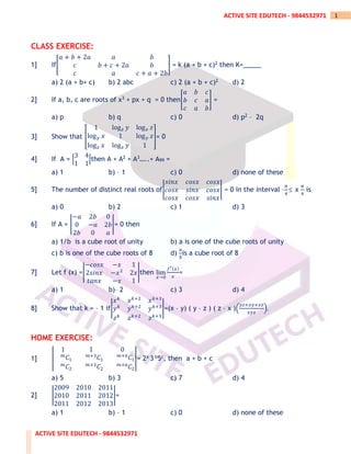 ACTIVE SITE EDUTECH - 9844532971
1
ACTIVE SITE EDUTECH - 9844532971
CLASS EXERCISE:
1] If[
𝑎 + 𝑏 + 2𝑎 𝑎 𝑏
𝑐 𝑏 + 𝑐 + 2𝑎 𝑏
𝑐 𝑎 𝑐 + 𝑎 + 2𝑏
] = k (a + b + c)2 then K=_____
a) 2 (a + b+ c) b) 2 abc c) 2 (a + b + c)2 d) 2
2] If a, b, c are roots of x3 + px + q = 0 then[
𝑎 𝑏 𝑐
𝑏 𝑐 𝑎
𝑐 𝑎 𝑏
] =
a) p b) q c) 0 d) p2 – 2q
3] Show that [
1 log𝑧 𝑦 log𝑥 𝑧
log𝑦 𝑥 1 log𝑦 𝑧
log𝑧 𝑥 log𝑧 𝑦 1
]= 0
4] If A = |
3 4
1 1
|then A + A2 + A3…..+ A99 =
a) 1 b) – 1 c) 0 d) none of these
5] The number of distinct real roots of|
𝑠𝑖𝑛𝑥 𝑐𝑜𝑠𝑥 𝑐𝑜𝑠𝑥
𝑐𝑜𝑠𝑥 𝑠𝑖𝑛𝑥 𝑐𝑜𝑠𝑥
𝑐𝑜𝑠𝑥 𝑐𝑜𝑠𝑥 𝑠𝑖𝑛𝑥
| = 0 in the interval –
𝜋
4
 x
𝜋
4
is
a) 0 b) 2 c) 1 d) 3
6] If A = |
−𝑎 2𝑏 0
0 −𝑎 2𝑏
2𝑏 0 𝑎
|= 0 then
a) 1/b is a cube root of unity b) a is one of the cube roots of unity
c) b is one of the cube roots of 8 d)
𝑎
𝑏
is a cube root of 8
7] Let f (x) =|
−𝑐𝑜𝑠𝑥 −𝑥 1
2𝑠𝑖𝑛𝑥 −𝑥2
2𝑥
𝑡𝑎𝑛𝑥 −𝑥 1
|then lim
𝑥→0
𝑓′(𝑥)
𝑥
=
a) 1 b)– 2 c) 3 d) 4
8] Show that k = – 1 if|
𝑥𝑘
𝑥𝑘+2
𝑥𝑘+3
𝑦𝑘
𝑦𝑘+2
𝑦𝑘+3
𝑧𝑘
𝑧𝑘+2
𝑧𝑘+3
|=(x – y) ( y – z ) ( z – x )(
𝑦𝑧+𝑥𝑦+𝑥𝑧
𝑥𝑦𝑧
).
HOME EXERCISE:
1] |
1 1 0
𝑚
𝐶1
𝑚+3
𝐶1
𝑚+6
𝐶1
𝑚
𝐶2
𝑚+3
𝐶2
𝑚+6
𝐶2
|= 2a 3 b5c, then a + b + c
a) 5 b) 3 c) 7 d) 4
2] |
2009 2010 2011
2010 2011 2012
2011 2012 2013
|=
a) 1 b) – 1 c) 0 d) none of these
 