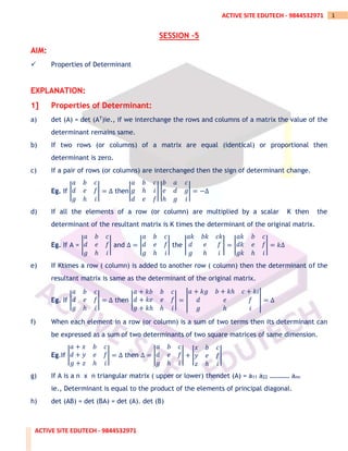 ACTIVE SITE EDUTECH - 9844532971
1
ACTIVE SITE EDUTECH - 9844532971
SESSION –5
AIM:
✓ Properties of Determinant
EXPLANATION:
1] Properties of Determinant:
a) det (A) = det (AT)ie., if we interchange the rows and columns of a matrix the value of the
determinant remains same.
b) If two rows (or columns) of a matrix are equal (identical) or proportional then
determinant is zero.
c) If a pair of rows (or columns) are interchanged then the sign of determinant change.
Eg. If |
𝑎 𝑏 𝑐
𝑑 𝑒 𝑓
𝑔 ℎ 𝑖
| = Δ then|
𝑎 𝑏 𝑐
𝑔 ℎ 𝑖
𝑑 𝑒 𝑓
| |
𝑏 𝑎 𝑐
𝑒 𝑑 𝑔
ℎ 𝑔 𝑖
| = −Δ
d) If all the elements of a row (or column) are multiplied by a scalar K then the
determinant of the resultant matrix is K times the determinant of the original matrix.
Eg. If A = |
𝑎 𝑏 𝑐
𝑑 𝑒 𝑓
𝑔 ℎ 𝑖
| and Δ = |
𝑎 𝑏 𝑐
𝑑 𝑒 𝑓
𝑔 ℎ 𝑖
| the |
𝑎𝑘 𝑏𝑘 𝑐𝑘
𝑑 𝑒 𝑓
𝑔 ℎ 𝑖
| = |
𝑎𝑘 𝑏 𝑐
𝑑𝑘 𝑒 𝑓
𝑔𝑘 ℎ 𝑖
| = 𝑘Δ
e) If Ktimes a row ( column) is added to another row ( column) then the determinant of the
resultant matrix is same as the determinant of the original matrix.
Eg. If |
𝑎 𝑏 𝑐
𝑑 𝑒 𝑓
𝑔 ℎ 𝑖
| = Δ then |
𝑎 + 𝑘𝑏 𝑏 𝑐
𝑑 + 𝑘𝑒 𝑒 𝑓
𝑔 + 𝑘ℎ ℎ 𝑖
| = |
𝑎 + 𝑘𝑔 𝑏 + 𝑘ℎ 𝑐 + 𝑘𝑖
𝑑 𝑒 𝑓
𝑔 ℎ 𝑖
| = Δ
f) When each element in a row (or column) is a sum of two terms then its determinant can
be expressed as a sum of two determinants of two square matrices of same dimension.
Eg.If |
𝑎 + 𝑥 𝑏 𝑐
𝑑 + 𝑦 𝑒 𝑓
𝑔 + 𝑧 ℎ 𝑖
| = Δ then Δ = |
𝑎 𝑏 𝑐
𝑑 𝑒 𝑓
𝑔 ℎ 𝑖
| + |
𝑥 𝑏 𝑐
𝑦 𝑒 𝑓
𝑧 ℎ 𝑖
|
g) If A is a n x n triangular matrix ( upper or lower) thendet (A) = a11 a22 ………… ann
ie., Determinant is equal to the product of the elements of principal diagonal.
h) det (AB) = det (BA) = det (A). det (B)
 