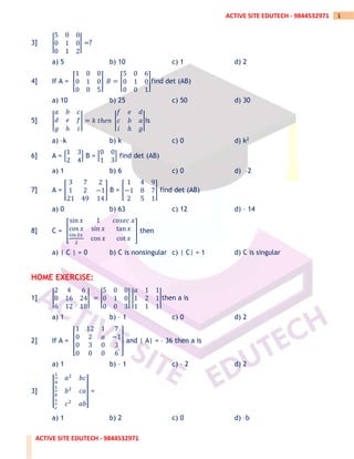 ACTIVE SITE EDUTECH - 9844532971
1
ACTIVE SITE EDUTECH - 9844532971
3] |
5 0 0
0 1 0
0 1 2
| =?
a) 5 b) 10 c) 1 d) 2
4] If A = [
1 0 0
0 1 0
0 0 5
] 𝐵 = [
5 0 6
0 1 0
0 0 1
]find det (AB)
a) 10 b) 25 c) 50 d) 30
5] |
𝑎 𝑏 𝑐
𝑑 𝑒 𝑓
𝑔 ℎ 𝑖
| = 𝑘 𝑡ℎ𝑒𝑛 |
𝑓 𝑒 𝑑
𝑐 𝑏 𝑎
𝑖 ℎ 𝑔
|is
a) –k b) k c) 0 d) k2
6] A = [
1 3
2 4
] B = [
0 0
1 3
] find det (AB)
a) 1 b) 6 c) 0 d) –2
7] A = [
3 7 2
1 2 −1
21 49 14
] B = [
1 4 9
−1 8 7
2 5 1
] find det (AB)
a) 0 b) 63 c) 12 d) – 14
8] C = [
sin 𝑥 1 𝑐𝑜𝑠𝑒𝑐 𝑥
cos 𝑥 sin 𝑥 tan 𝑥
sin 2𝑥
2
cos 𝑥 cot 𝑥
] then
a) | C | = 0 b) C is nonsingular c) | C| = 1 d) C is singular
HOME EXERCISE:
1] |
2 4 6
8 16 24
6 12 18
| = |
5 0 0
0 1 0
0 0 3
| |
𝑎 1 1
1 2 1
1 1 1
|then a is
a) 1 b) – 1 c) 0 d) 2
2] If A = [
1 12 1 7
0 2 𝑎 −1
0 3 0 3
0 0 0 6
] and | A| = – 36 then a is
a) 1 b) – 1 c) – 2 d) 2
3] |
|
1
𝑎
𝑎2
𝑏𝑐
1
𝑏
𝑏2
𝑐𝑎
1
𝑐
𝑐2
𝑎𝑏
|
| =
a) 1 b) 2 c) 0 d) –b
 
