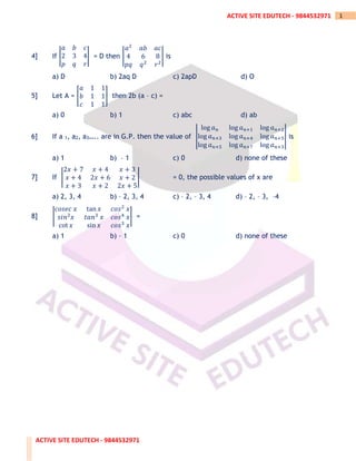 ACTIVE SITE EDUTECH - 9844532971
1
ACTIVE SITE EDUTECH - 9844532971
4] If |
𝑎 𝑏 𝑐
2 3 4
𝑝 𝑞 𝑟
| = D then |
𝑎2
𝑎𝑏 𝑎𝑐
4 6 8
𝑝𝑞 𝑞2
𝑟2
| is
a) D b) 2aq D c) 2apD d) O
5] Let A = [
𝑎 1 1
𝑏 1 1
𝑐 1 1
] then 2b (a – c) =
a) 0 b) 1 c) abc d) ab
6] If a 1, a2, a3….. are in G.P. then the value of |
log 𝑎𝑛 log 𝑎𝑛+1 log 𝑎𝑛+2
log 𝑎𝑛+3 log 𝑎𝑛+4 log 𝑎𝑛+5
log 𝑎𝑛+5 log 𝑎𝑛+7 log 𝑎𝑛+3
| is
a) 1 b) – 1 c) 0 d) none of these
7] If |
2𝑥 + 7 𝑥 + 4 𝑥 + 3
𝑥 + 4 2𝑥 + 6 𝑥 + 2
𝑥 + 3 𝑥 + 2 2𝑥 + 5
| = 0, the possible values of x are
a) 2, 3, 4 b) – 2, 3, 4 c) – 2, – 3, 4 d) – 2, – 3, –4
8] |
𝑐𝑜𝑠𝑒𝑐 𝑥 tan 𝑥 𝑐𝑜𝑠2
𝑥
𝑠𝑖𝑛2
𝑥 𝑡𝑎𝑛3
𝑥 𝑐𝑜𝑠4
𝑥
cot 𝑥 sin 𝑥 𝑐𝑜𝑠3
𝑥
| =
a) 1 b) – 1 c) 0 d) none of these
 