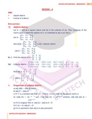 ACTIVE SITE EDUTECH - 9844532971
1
ACTIVE SITE EDUTECH - 9844532971
SESSION – 6
AIM:
✓ Adjoint Matrix
✓ Inverse of a Matrix
EXPLANATION:
1] Adjoint Matrix:
Let A = [ aij] be a square matrix and Aij is the cofactor of aij. Then transpose of the
matrix [Aij] is called the adjoint of A. It is denoted as adj A (or) Adj A
Let A = [
𝑎11 𝑎12 𝑎13
𝑎21 𝑎22 𝑎23
𝑎31 𝑎32 𝑎33
]
Now [Aij] = [
𝐴11 𝐴12 𝐴13
𝐴21 𝐴22 𝐴23
𝐴31 𝐴32 𝐴33
] is the cofactor matrix
adj A = [
𝐴11 𝐴21 𝐴31
𝐴12 𝐴22 𝐴32
𝐴13 𝐴23 𝐴33
]
Ex.1. Find the adjoint of A = [
1 2 1
2 1 1
1 1 2
]
Sol: Cofactor Matrix = [
(1.2 − 1.1) −(2.2 − 1.1 ) (2.1 − 1.1)
−(2.2 − 1.1) (1.2 − 1.1) −(1.1 − 1.2)
(2.1 − 1.1) −(1.1 − 1.2) (1.1 − 2.2)
] = [
1 −3 1
−3 1 1
1 1 −3
]
Now Adj A =[
1 −3 1
−3 1 1
1 1 −3
]
𝑇
Adj A = [
1 −3 1
−3 1 1
1 1 −3
]
1. Properties of Adjoint Matrix:
a) Adj (AB) = (Adj B) (AdjA)
b) Adj AT = (Adj A)T
c) If ′𝐶′ is a constant Adj (CA) = cn – 1 Adj A, n is the order of the square matrix A
d) |(Adj A)| = |A| (n – 1) and | Adj (Adj A)| = |𝐴|(𝑛−1)2
similarly |Adj Adj Adj A| =
|𝐴|(𝑛−1)3
e) If A is singular then A. (Adj A) = (Adj A) A = O
f) If |A| = O |Adj A| = O
g) If A is symmetric then Adj A is also symmetric
 
