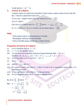 ACTIVE SITE EDUTECH - 9844532971
1
ACTIVE SITE EDUTECH - 9844532971
h) Adj (Adj A) = | A| n – 2 A
2. Inverse of a Matrix:
A square matrix A is said to be invertible if there exists a square matrix B such that AB =
BA = I then B is called the inverse of A.
If A is a non – singular matrix then the Inverse of A is A – 1 =
𝐴𝑑𝑗𝐴
det 𝐴
a) 2 x 2 matrix:
Let A be a 2 x 2 matrix and if A = [
𝑎 𝑏
𝑐 𝑑
] then A – 1 =
1
𝑎𝑑−𝑏𝑐
. [
𝑑 −𝑏
−𝑐 𝑎
]
b) 3 x 3 matrix: A – 1of a 3 x 3 matrix can be found using A – 1 =
𝐴𝑑𝑗𝐴
det 𝐴
Note:
* Every square matrix is not necessarily Invertible
* Rectangular matrices are not Invertible
* Every Invertible square matrix has a unique Inverse.
Properties of Inverse of a Matrix:
(i) If A is invertible then (A – 1) –1 = A
(ii) I – 1 = I, I is the Identify matrix
(iii) If A and B are two invertible matrices of same dimension (AB) – 1 = B – 1 A – 1
Corollary: (A1, A2, A3,………An) – 1 = A – 1
n. A – 1
n – 1 …………A – 1
3, A – 1
2, A – 1
1
(iv) If A is invertible, so is AT and (AT)– 1 = (A – 1) T
(v) det A – 1 =
1
det 𝐴
(vi) (Adj A) – 1 =
𝐴
|𝐴|
= Adj ( A– 1)
(vii) If a matrix A exists such that A2 = I then A is said to be a Involuntary matrix. Here, A is
the inverse of itself
(viii) If A is a symmetric matrix then A – 1 is also symmetric
(ix) If A is a diagonal matrix the A – 1 is also a diagonal matrix
Ex. 2: A = [
1 2
3 4
] find A– 1
Sol: A – 1 =
1
1.4 – 3.2
[
4 −2
−3 1
]
= −
1
2
[
4 −2
−3 1
]
A – 1 = [
−2 1
3/2 −1/2
]
 