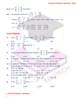 ACTIVE SITE EDUTECH - 9844532971
1
ACTIVE SITE EDUTECH - 9844532971
Ex.3: If A = [
1 2 3
0 4 5
1 0 6
] then find A – 1
Sol: The cofactor matrix of A = [
24 5 −4
−12 3 2
−2 −5 4
]
Adj A = |
24 −12 −2
5 3 −5
−4 2 4
| = det A = 1(4.6 – 0.5) – 2 (0.6 – 1.5) + 3 (0.0 – 1.4)
= 24 + 10 – 12 = 22
A – 1 =
1
22
[
24 −12 −2
5 3 −5
−4 2 4
] = [
12/11 −6/11 −1/11
5/22 3/22 −5/22
−2/11 1/11 2/11
]
CLASS EXERCISE:
1] Let A = [
1 −1 1
2 1 −3
1 1 1
] and 10 (B) = [
4 2 2
−5 0 𝛼
1 −2 3
] If A – 1 = B find 𝛼
a) 5 b) – 5 c) 0 d) 2
2] [
cos 𝛼 − sin 𝛼 0
sin 𝛼 cos 𝛼 0
0 0 1
]then (Adj A) – 1 =
a) A b) I c) 1 d) 0
3] If A is a square matrix such that A (Adj A) = [
4 0 0
0 4 0
0 0 4
] then det (adj A) =
a) 64 b) 16 c) 4 d) 256
4] If A is a non – singular square matrix such that it satisfies A2 – A + 2I = 0 then A – 1
a) I – A b) I + A c)
1
2
(I – A) d)
1
2
(I + A)
5] A and B are invertible matrices of same order, then adj (AB) is equal to
a) adj (B) adj (A) b) |B| |A| B – 1 A – 1 c) |B| |A| A – 1 B – 1 d) |A||B|(AB) – 1
6] If B = –A – 1 BA then
a) AB + BA = O b) (A + B) 2 = A2 + B2
c) (A + B)2 = A2 + B2 + 2AB d) (A +B)2 = A +B
7] If A is invertible and A2 – 3A + 8I = 0 then I =
a)
1
8
A –
3
8
A– 1 b)
1
8
A +
3
8
A– 1 c)
1
3
A +
8
5
A– 1 d)
1
3
A –
8
3
A– 1
8] If 3A = [
1 2 2
2 1 −2
−2 2 −1
] then A – 1 =
a) AT b) 2AT c)
1
2
AT d) 3AT
 