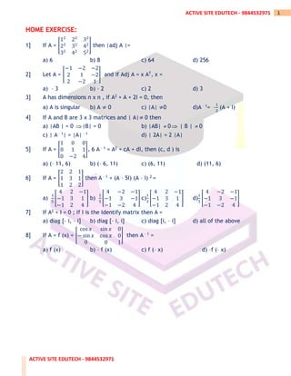 ACTIVE SITE EDUTECH - 9844532971
1
ACTIVE SITE EDUTECH - 9844532971
HOME EXERCISE:
1] If A = [
12
22
32
22
32
42
32
42
52
] then |adj A |=
a) 6 b) 8 c) 64 d) 256
2] Let A = [
−1 −2 −2
2 1 −2
2 −2 1
] and if Adj A = x AT, x =
a) – 3 b) – 2 c) 2 d) 3
3] A has dimensions n x n , if A2 + A + 2I = 0, then
a) A is singular b) A ≠ 0 c) |A| ≠0 d)A – 1= –
1
2
(A + I)
4] If A and B are 3 x 3 matrices and | A|≠ 0 then
a) |AB | = 0 |B| = 0 b) |AB|  0 | B |  0
c) | A – 1| = |A| – 1 d) | 2A| = 2 |A|
5] If A = [
1 0 0
0 1 1
0 −2 4
], 6 A – 1 = A2 + cA + dI, then (c, d ) is
a) (– 11, 6) b) (– 6, 11) c) (6, 11) d) (11, 6)
6] If A = [
2 2 1
1 3 1
1 2 2
] then A – 1 + (A – 5I) (A – I) 2 =
a)
1
5
[
4 2 −1
−1 3 1
−1 2 4
] b)
1
5
[
4 −2 −1
−1 3 −1
−1 −2 4
] c)
1
3
[
4 2 −1
−1 3 1
−1 2 4
] d)
1
3
[
4 −2 −1
−1 3 −1
−1 −2 4
]
7] If A2 + I = 0 ; If I is the Identify matrix then A =
a) diag [– i, – i] b) diag [– i, i] c) diag [i, – i] d) all of the above
8] If A = f (x) = [
cos 𝑥 sin 𝑥 0
− sin 𝑥 cos 𝑥 0
0 0 1
] then A – 1 =
a) f (x) b) – f (x) c) f (– x) d) –f (– x)
 