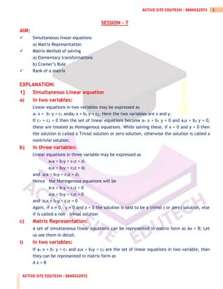 ACTIVE SITE EDUTECH - 9844532971
1
ACTIVE SITE EDUTECH - 9844532971
SESSION – 7
AIM:
✓ Simultaneous linear equations
a) Matrix Representation
✓ Matrix Method of solving
a) Elementary transformations
b) Cramer’s Rule
✓ Rank of a matrix
EXPLANATION:
1] Simultaneous Linear equation
a) In two variables:
Linear equations in two variables may be expressed as
a1 x + b1 y = c1 anda2 x + b2 y = c2. Here the two variables are x and y.
If c1 = c2 = 0 then the set of linear equations become a1 x + b1 y = 0 and a2x + b2 y = 0,
these are treated as Homogenous equations. While solving these, if x = 0 and y = 0 then
the solution is called a Trivial solution or zero solution, otherwise the solution is called a
nontrivial solution.
b) In three variables:
Linear equations in three variable may be expressed as
a1x + b1y + c1z = d1
a2x + b2y + c2z = d2
and a3x + b3y + c3z = d3
Hence the Homogenous equations will be
a1x + b1y + c1z = 0
a2x + b2y + c2z = 0
and a3x + b3y + c3z = 0
Again, if x = 0, y = 0 and z = 0 the solution is said to be a trivial ( or zero) solution, else
if is called a non – trivial solution
c) Matrix Representation:
A set of simultaneous linear equations can be represented in matrix form as Ax = B; Let
us see them in detail.
i) In two variables:
If a1 x + b1 y = c1 and a2x + b2y = c2 are the set of linear equations in two variable, then
they can be represented in matrix form as
A x = B
 