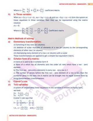 ACTIVE SITE EDUTECH - 9844532971
1
ACTIVE SITE EDUTECH - 9844532971
Where A = [
𝑎1 𝑏1
𝑎2 𝑏2
], X =[
𝑥
𝑦], B = [
𝑐1
𝑐2
] coefficient Matrix
ii) In Three variable:
When a1x + b1 y + c1z + d1, a2x + b2y + c2z = d2 and a3x + b3y + c3z = d3 form the system on
linear equations in three variables, then they can be represented using the matrix
notation
A x = B
Where A =[
𝑎1 𝑏1 𝑐1
𝑎2 𝑏2 𝑐2
𝑎3 𝑏3 𝑐3
] , x = [
𝑥
𝑦
𝑧
], B = [
𝑑1
𝑑2
𝑑3
] Coefficient matrix
Matrix Methods of solving:
a) Elementary transformation:
(i) Switching of two rows (or columns)
(ii) Addition of scalar multiples of elements of a row (or column) to the corresponding
elements of other row ( or column)
(iii) Multiplying every element of a row ( or column) with a scalar
These transformations are applied to get a simpler but equivalent matrix.
b) Echelon form of a matrix:
A matrix A is said to be in echelon form if
a) Rows of A which has all elements zero lies under all rows which have a non – zero
element
b) The first non – zero entry (element) is every non – zero row is 1
c) The number of zeroes before the first non – zero element of a row is less than the
numberof zeros in the next row.A matrix can be brought into its equal echelon form by
using theelementary transformations.
c) Cramer’s rule
(i) Two variables:
A system of simultaneous linear equations in two variables if written in matrix form,
we have
[
𝑎1 𝑏1
𝑎2 𝑏2
] [
𝑥
𝑦] = [
𝑐1
𝑐2
]
Cramer’s rule says that
X =
|
𝑐1 𝑏1
𝑐2 𝑏2
|
|
𝑎1 𝑏1
𝑎2 𝑏2
|
and y =
|
𝑎1 𝑐1
𝑎2 𝑐2
|
|
𝑎1 𝑏1
𝑎2 𝑏2
|
i.e., x =
𝑐1𝑏2 −𝑏1𝑐2
𝑎1𝑏2 −𝑎2𝑏1
and y =
𝑎1𝑐2−𝑐1𝑎2
𝑎1𝑏2−𝑎2𝑏1
 