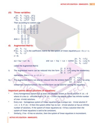 ACTIVE SITE EDUTECH - 9844532971
1
ACTIVE SITE EDUTECH - 9844532971
(ii) Three variables:
If [
𝑎1 𝑏1 𝑐1
𝑎2 𝑏2 𝑐2
𝑎3 𝑏3 𝑐3
] [
𝑥
𝑦
𝑧
] = [
𝑑1
𝑑2
𝑑3
]
Then according to cramers rule
X =
|
𝑑1 𝑏1 𝑐1
𝑑2 𝑏2 𝑐2
𝑑3 𝑏3 𝑐3
|
|
𝑎1 𝑏1 𝑐1
𝑎2 𝑏2 𝑐2
𝑎3 𝑏3 𝑐3
|
y =
|
𝑎1 𝑑1 𝑐1
𝑎2 𝑑2 𝑐2
𝑎3 𝑑3 𝑐3
|
|
𝑎1 𝑏1 𝑐1
𝑎2 𝑏2 𝑐2
𝑎3 𝑏3 𝑐3
|
And z =
|
𝑎1 𝑏1 𝑑1
𝑎2 𝑏2 𝑑2
𝑎3 𝑏3 𝑑3
|
|
𝑎1 𝑏1 𝑐1
𝑎2 𝑏2 𝑐2
𝑎3 𝑏3 𝑐3
|
d) Augmented Matrix:
If [
𝑎1 𝑏1 𝑐1
𝑎2 𝑏2 𝑐2
𝑎3 𝑏3 𝑐3
] is the coefficient matrix for the system of linear equations,a1x + b1 y + c1
z = d1
a2x + b2y + c2z = d2 and a3x + b3y + c3z = d3then [
𝑎1 𝑏1 𝑐1
𝑎2 𝑏2 𝑐2
𝑎3 𝑏3 𝑐3
𝑑1
𝑑2
𝑑3
] is
called the Augmented Matrix
i) The Augmented matrix can be reduced into the form [
1 0 0
0 1 0
0 0 1
𝛼
𝛽
𝛾
] using the elementary
operations, then x = 𝛼, y = 𝛽, z = 𝛾
ii) The Augmented Matrix can also be reduced into the echelon form [
𝑒1 𝑒2 𝑒3
0 𝑒5 𝑒6
0 0 𝑒8
𝑒4
𝑒7
𝑒9
] by using
elementary transformations. The echelon form can be used for solving the equations
Important points about solutions of equations:
* Every homogeneous system has at least one solution, known as trivial solution if |A|  0
where A is the co – efficient matrix. If |A| = 0 then the system either has infinite number
of (non– trivial) solutions.
* Every non – homogenous system of linear equations has a unique non – trivial solution if
| A | ≠ 0. If |A| = 0 then the system either has no non – trivial solution or has an infinite
number of solutions. If the system of linear equations Ax = B has a solution then the
system of linear equations is said to be consistent.
* Similarly, if Ax = B has no solution, then the system of linear equations is inconsistent.
 