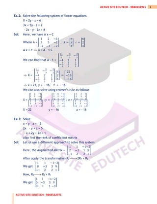 ACTIVE SITE EDUTECH - 9844532971
1
ACTIVE SITE EDUTECH - 9844532971
Ex.2: Solve the following system of linear equations
X + 2y – z = 6
3x + 5y – z = 2
– 2x – y – 2z = 4
Sol: Here, we have A x = C
Where A = [
1 2 −1
3 5 −1
−2 −1 −2
] ; 𝑋 = [
𝑥
𝑦
𝑧
] 𝑐 = [
6
2
4
]
A x = c  X = A – 1 C
We can find that A – 1 = [
11
2
−
5
2
−
3
2
−4 2 1
−
7
2
3
2
1
2
]
 X = [
11
2
−
5
3
−
3
2
−4 2 1
−
7
2
3
2
1
2
] [
6
2
4
] = [
22
−16
−16
]
 x = 22, y = – 16, z = – 16
We can also solve using cramer’s rule as follows
X =
|
6 2 −1
2 5 −1
4 −1 −2
|
|
1 2 −1
3 5 −1
−2 −1 −2
|
; 𝑦 =
|
1 6 −1
3 2 −1
−2 4 −2
|
|
1 2 −1
3 5 −1
−2 −1 −2
|
; z =
|
1 2 6
3 5 2
−2 −1 4
|
|
1 2 −1
3 5 −1
−2 −1 −2
|
X = 22 y = – 16 z = – 16
Ex.3: Solve
x + y – z = – 2
2x – y + z = 5
– x + 2y + 2z = 1
Also find the rank of coefficient matrix
Sol: Let us use a different approach to solve this system
Here, the Augmented Matrix = [
1 1 −1
2 −1 1
−1 2 2
−2
5
1
]
After apply the transformation R2 ⎯⎯
→ 2R1 + R2
We get [
1 1 −1
0 −3 3
−1 2 2
−2
9
1
]
Now, R3 ⎯⎯
→ R3 + R1
We get [
1 1 −1
0 −3 3
0 3 1
−2
9
−1
]
 